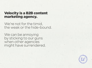 Velocity is a B2B content
marketing agency.
We’re not for the timid,
the weak or the hide-bound.
We can be annoying
by sticking to our guns
when other agencies
might have surrendered.
 