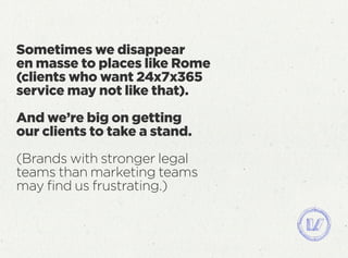 Sometimes we disappear
en masse to places like Rome
(clients who want 24x7x365
service may not like that).
And we’re big on getting
our clients to take a stand.
(Brands with stronger legal
teams than marketing teams
may ﬁnd us frustrating.)
 