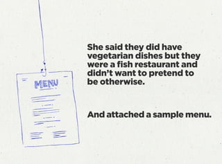 She said they did have
vegetarian dishes but they
were a ﬁsh restaurant and
didn’t want to pretend to
be otherwise.
And attached a sample menu.
 