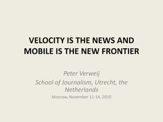 VELOCITY IS THE NEWS AND
MOBILE IS THE NEW FRONTIER
Peter Verweij
School of Journalism, Utrecht, the
Netherlands
Moscow, November 11-14, 2010
 