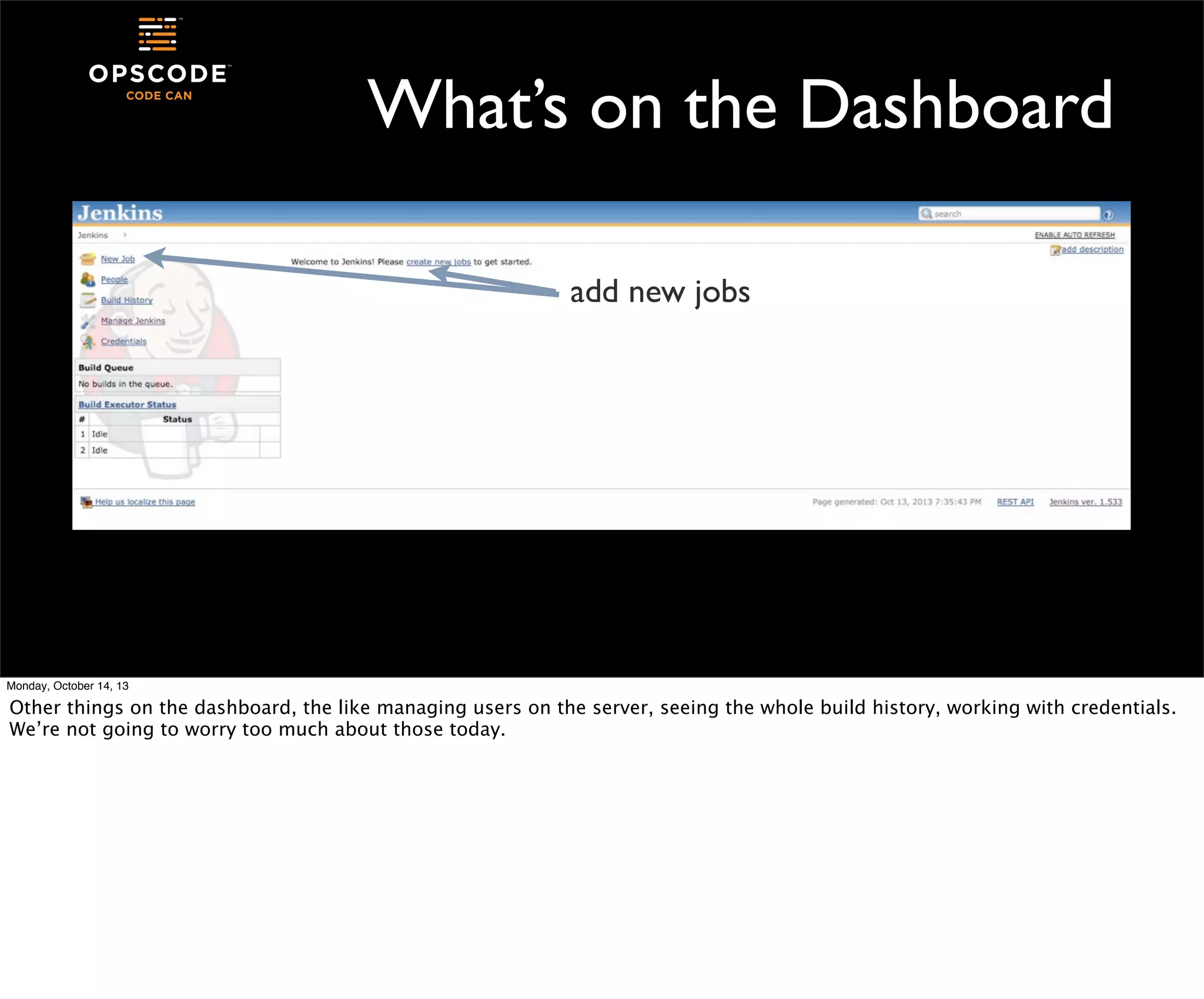 What’s on the Dashboard
add new jobs

Monday, October 14, 13

Other things on the dashboard, the like managing users on the server, seeing the whole build history, working with credentials.
We’re not going to worry too much about those today.

 