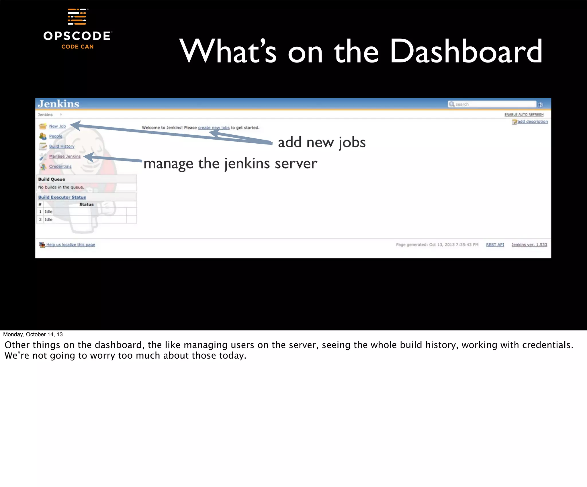 What’s on the Dashboard
add new jobs
manage the jenkins server

Monday, October 14, 13

Other things on the dashboard, the like managing users on the server, seeing the whole build history, working with credentials.
We’re not going to worry too much about those today.

 