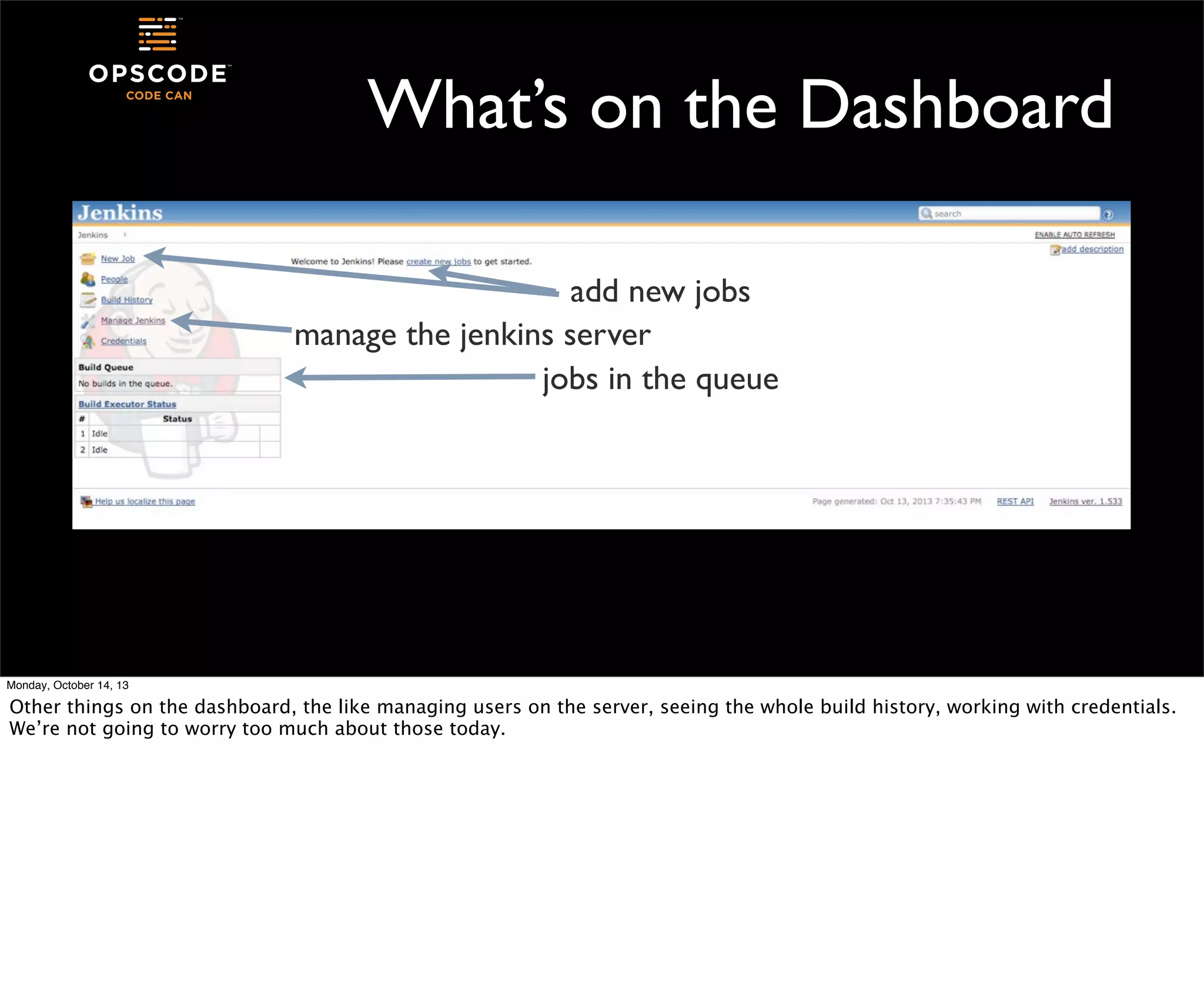 What’s on the Dashboard
add new jobs
manage the jenkins server
jobs in the queue

Monday, October 14, 13

Other things on the dashboard, the like managing users on the server, seeing the whole build history, working with credentials.
We’re not going to worry too much about those today.

 