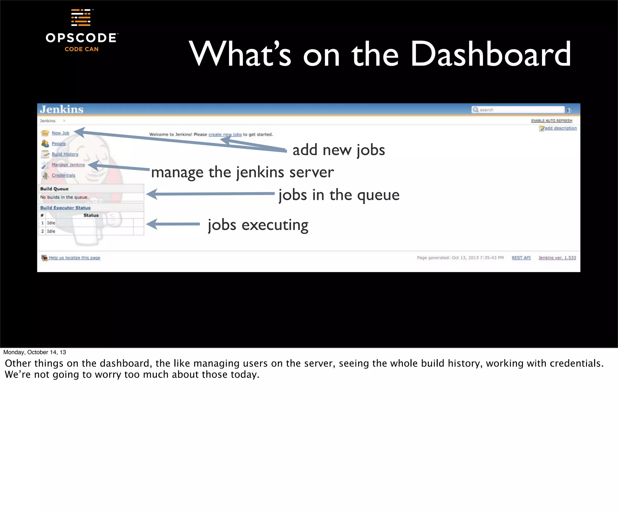 What’s on the Dashboard
add new jobs
manage the jenkins server
jobs in the queue
jobs executing

Monday, October 14, 13

Other things on the dashboard, the like managing users on the server, seeing the whole build history, working with credentials.
We’re not going to worry too much about those today.

 