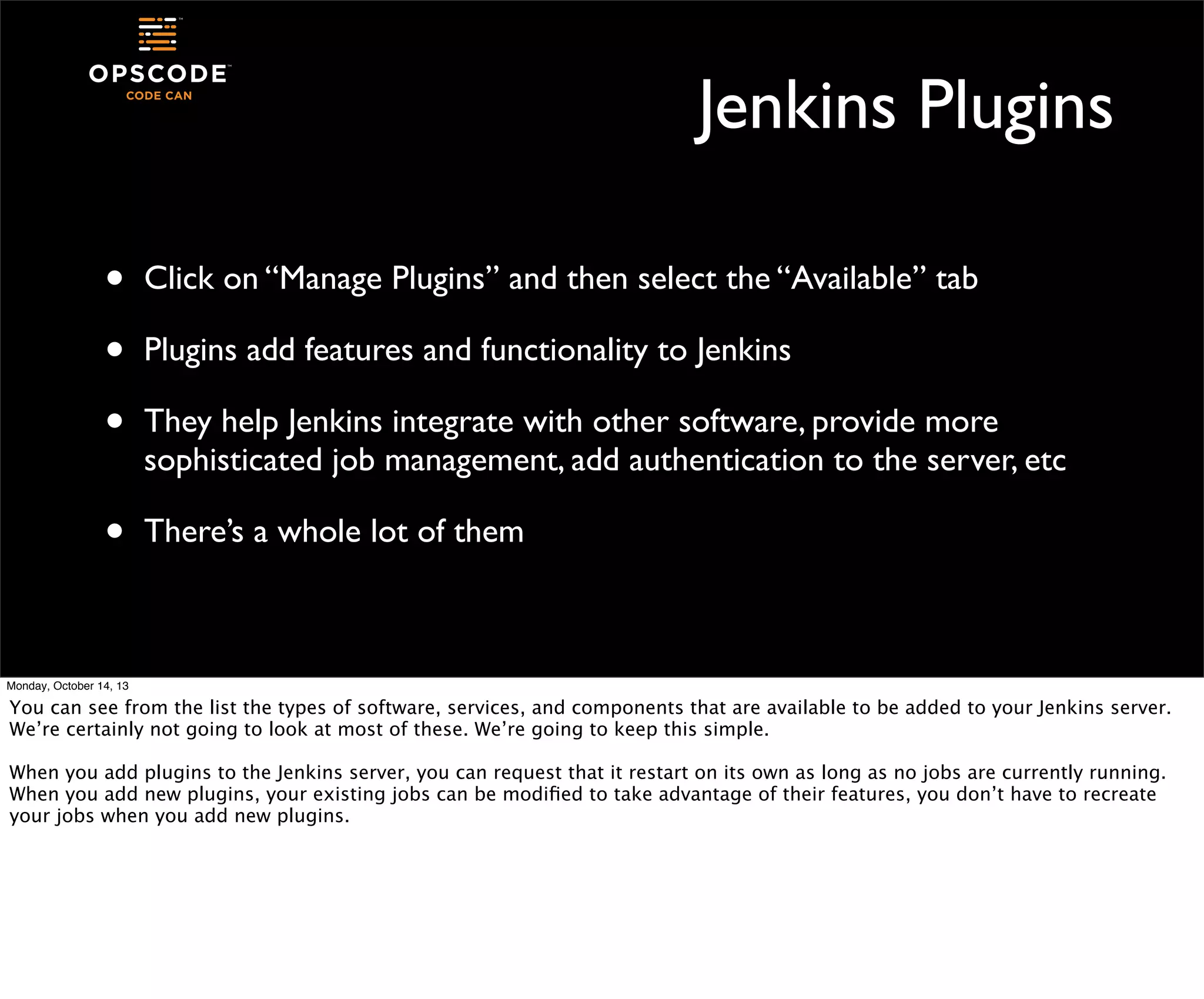 Jenkins Plugins
•
•
•

Click on “Manage Plugins” and then select the “Available” tab

•

There’s a whole lot of them

Plugins add features and functionality to Jenkins
They help Jenkins integrate with other software, provide more
sophisticated job management, add authentication to the server, etc

Monday, October 14, 13

You can see from the list the types of software, services, and components that are available to be added to your Jenkins server.
We’re certainly not going to look at most of these. We’re going to keep this simple.
When you add plugins to the Jenkins server, you can request that it restart on its own as long as no jobs are currently running.
When you add new plugins, your existing jobs can be modiﬁed to take advantage of their features, you don’t have to recreate
your jobs when you add new plugins.

 