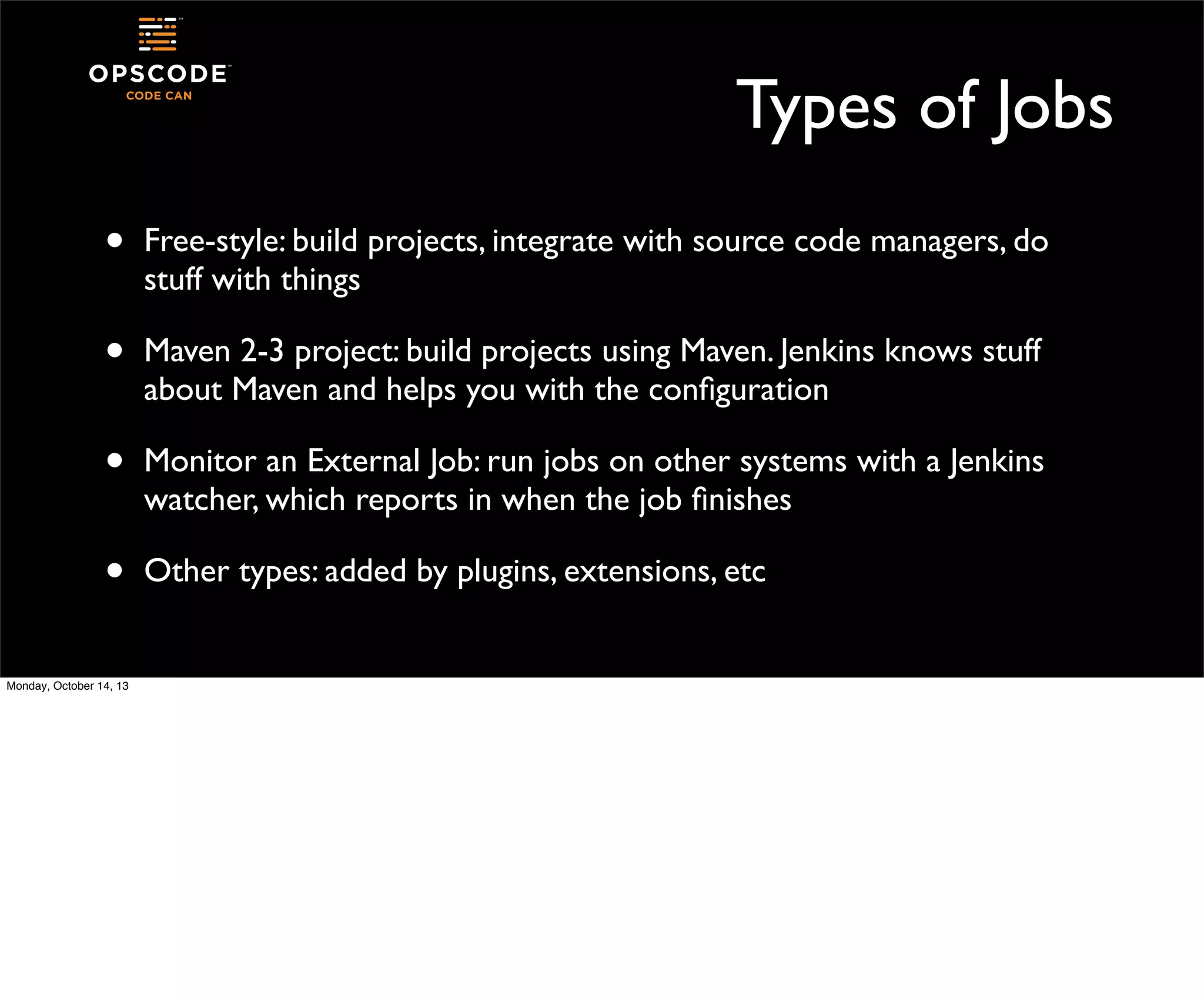 Types of Jobs
•

Free-style: build projects, integrate with source code managers, do
stuff with things

•

Maven 2-3 project: build projects using Maven. Jenkins knows stuff
about Maven and helps you with the conﬁguration

•

Monitor an External Job: run jobs on other systems with a Jenkins
watcher, which reports in when the job ﬁnishes

•

Other types: added by plugins, extensions, etc

Monday, October 14, 13

 