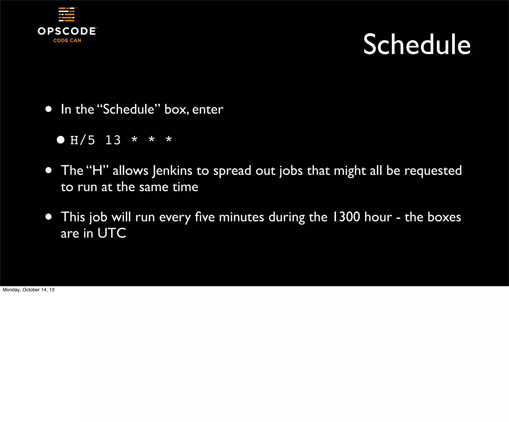 Schedule
•

In the “Schedule” box, enter

• H/5

13 * * *

•

The “H” allows Jenkins to spread out jobs that might all be requested
to run at the same time

•

This job will run every ﬁve minutes during the 1300 hour - the boxes
are in UTC

Monday, October 14, 13

 