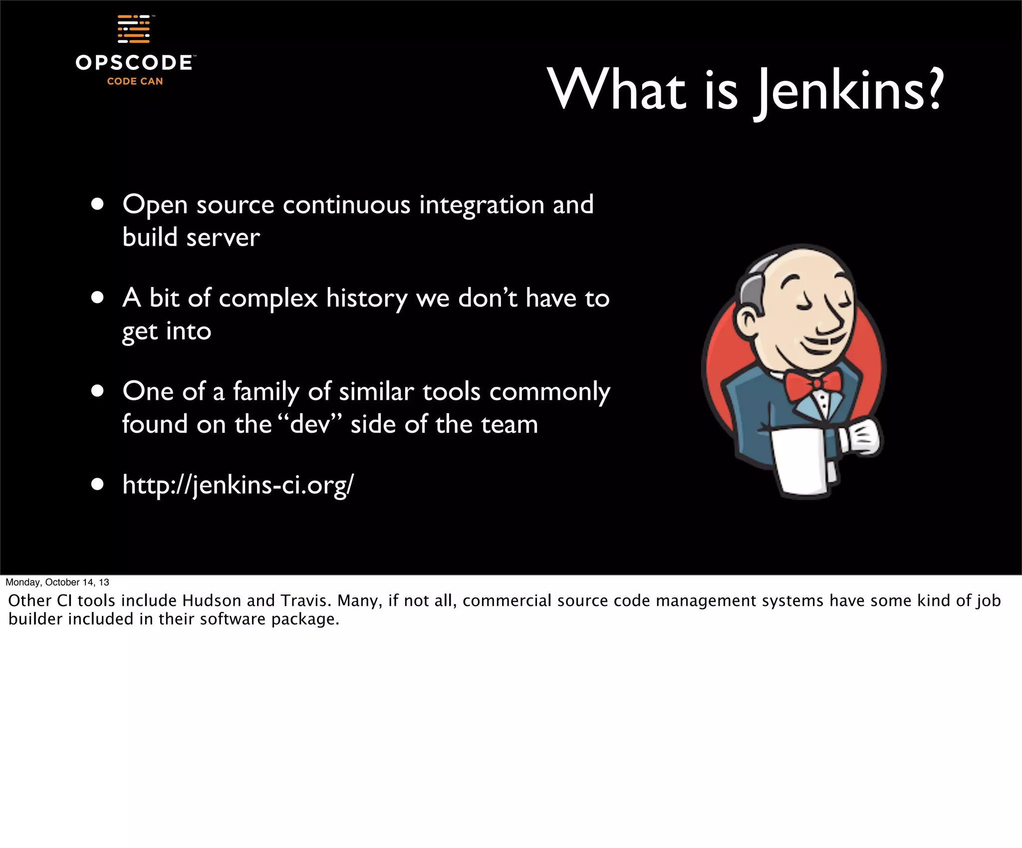 What is Jenkins?
•

Open source continuous integration and
build server

•

A bit of complex history we don’t have to
get into

•

One of a family of similar tools commonly
found on the “dev” side of the team

•

http://jenkins-ci.org/

Monday, October 14, 13

Other CI tools include Hudson and Travis. Many, if not all, commercial source code management systems have some kind of job
builder included in their software package.

 