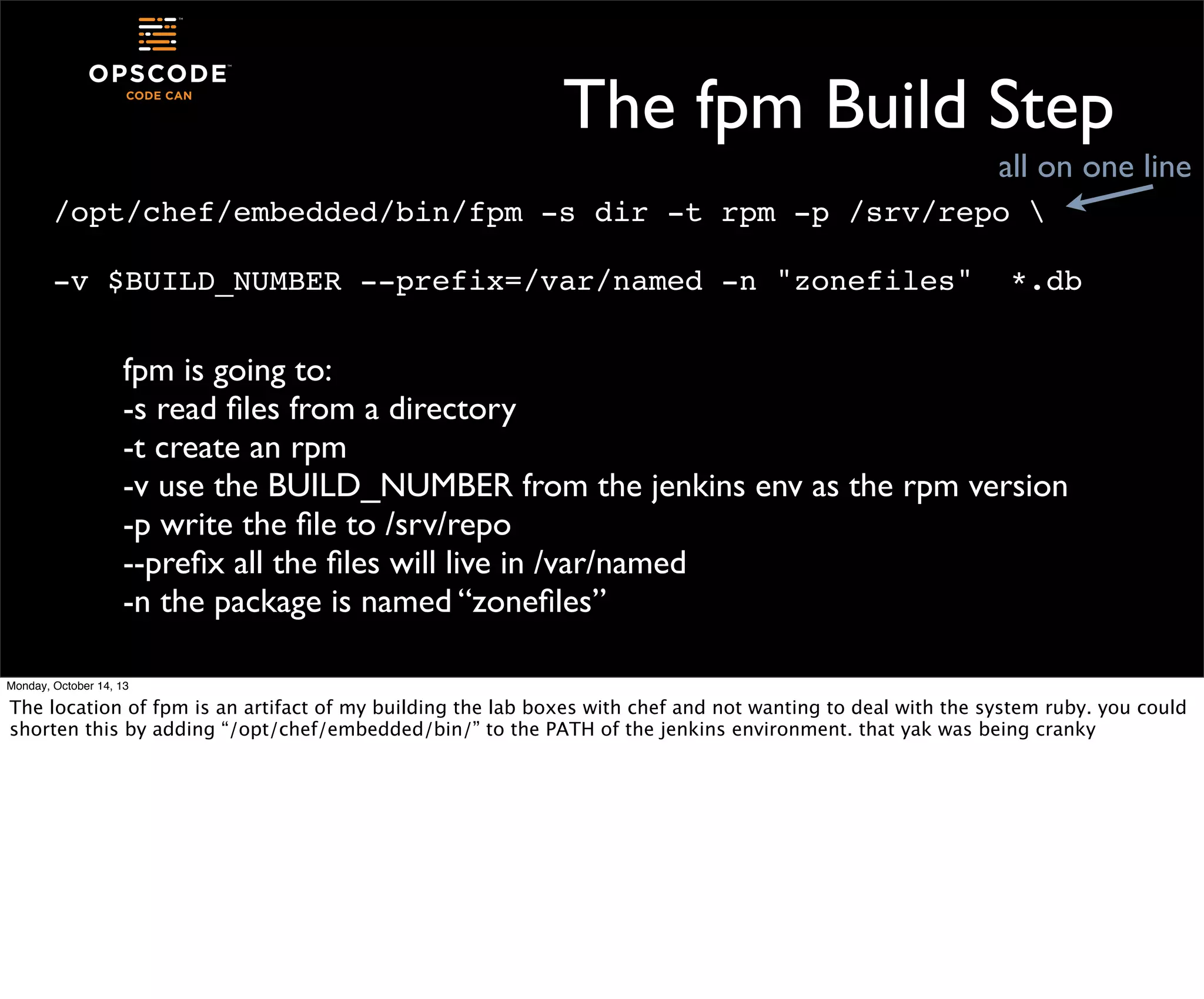 The fpm Build Step
all on one line
/opt/chef/embedded/bin/fpm -s dir -t rpm -p /srv/repo 
-v $BUILD_NUMBER --prefix=/var/named -n "zonefiles"

*.db

fpm is going to:
-s read ﬁles from a directory
-t create an rpm
-v use the BUILD_NUMBER from the jenkins env as the rpm version
-p write the ﬁle to /srv/repo
--preﬁx all the ﬁles will live in /var/named
-n the package is named “zoneﬁles”
Monday, October 14, 13

The location of fpm is an artifact of my building the lab boxes with chef and not wanting to deal with the system ruby. you could
shorten this by adding “/opt/chef/embedded/bin/” to the PATH of the jenkins environment. that yak was being cranky

 