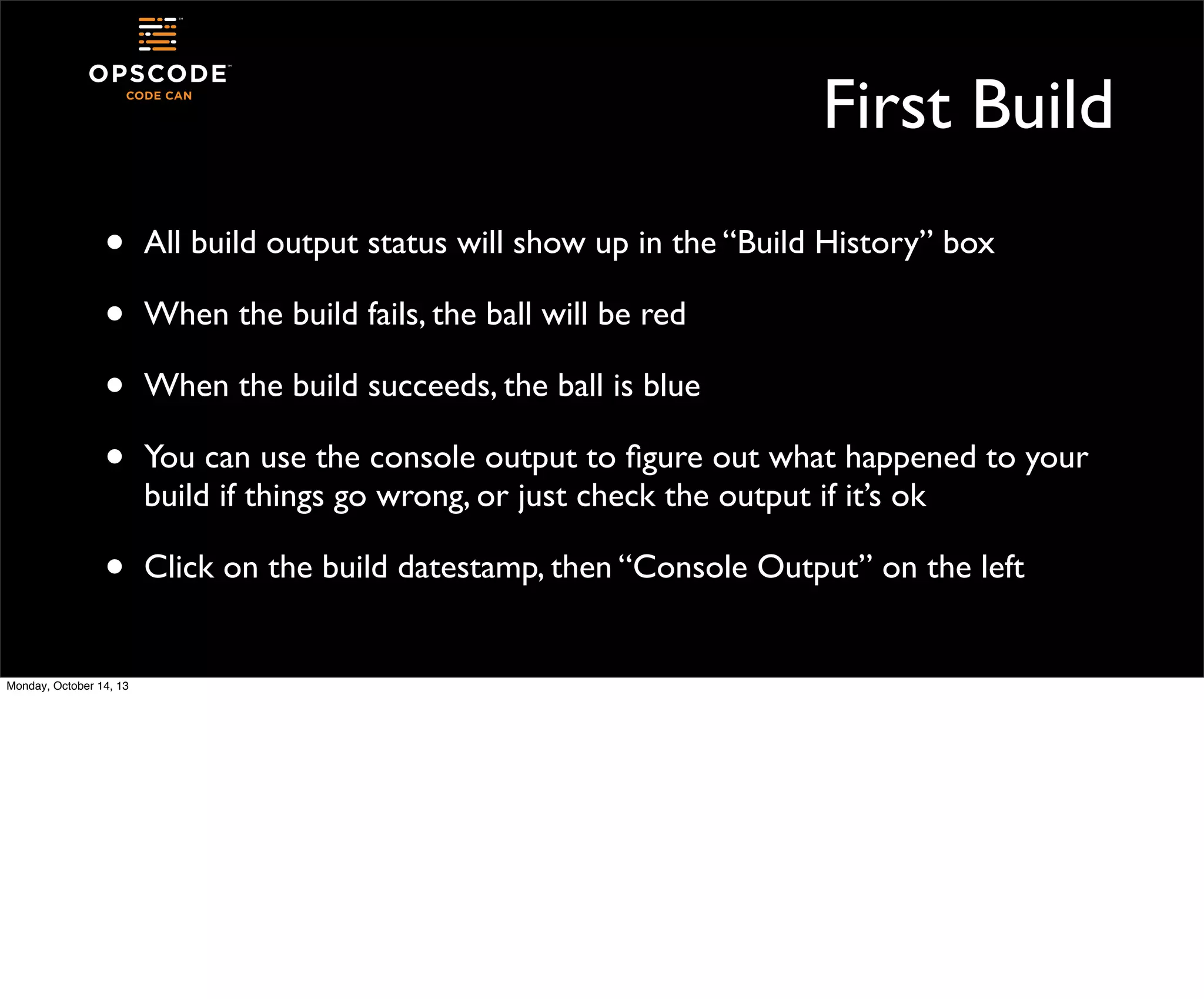 First Build
•
•
•
•

All build output status will show up in the “Build History” box

•

Click on the build datestamp, then “Console Output” on the left

Monday, October 14, 13

When the build fails, the ball will be red
When the build succeeds, the ball is blue
You can use the console output to ﬁgure out what happened to your
build if things go wrong, or just check the output if it’s ok

 