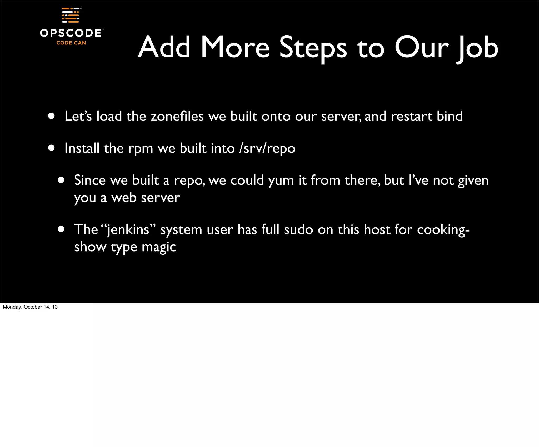 Add More Steps to Our Job
•
•

Let’s load the zoneﬁles we built onto our server, and restart bind
Install the rpm we built into /srv/repo

•

Since we built a repo, we could yum it from there, but I’ve not given
you a web server

•

The “jenkins” system user has full sudo on this host for cookingshow type magic

Monday, October 14, 13

 