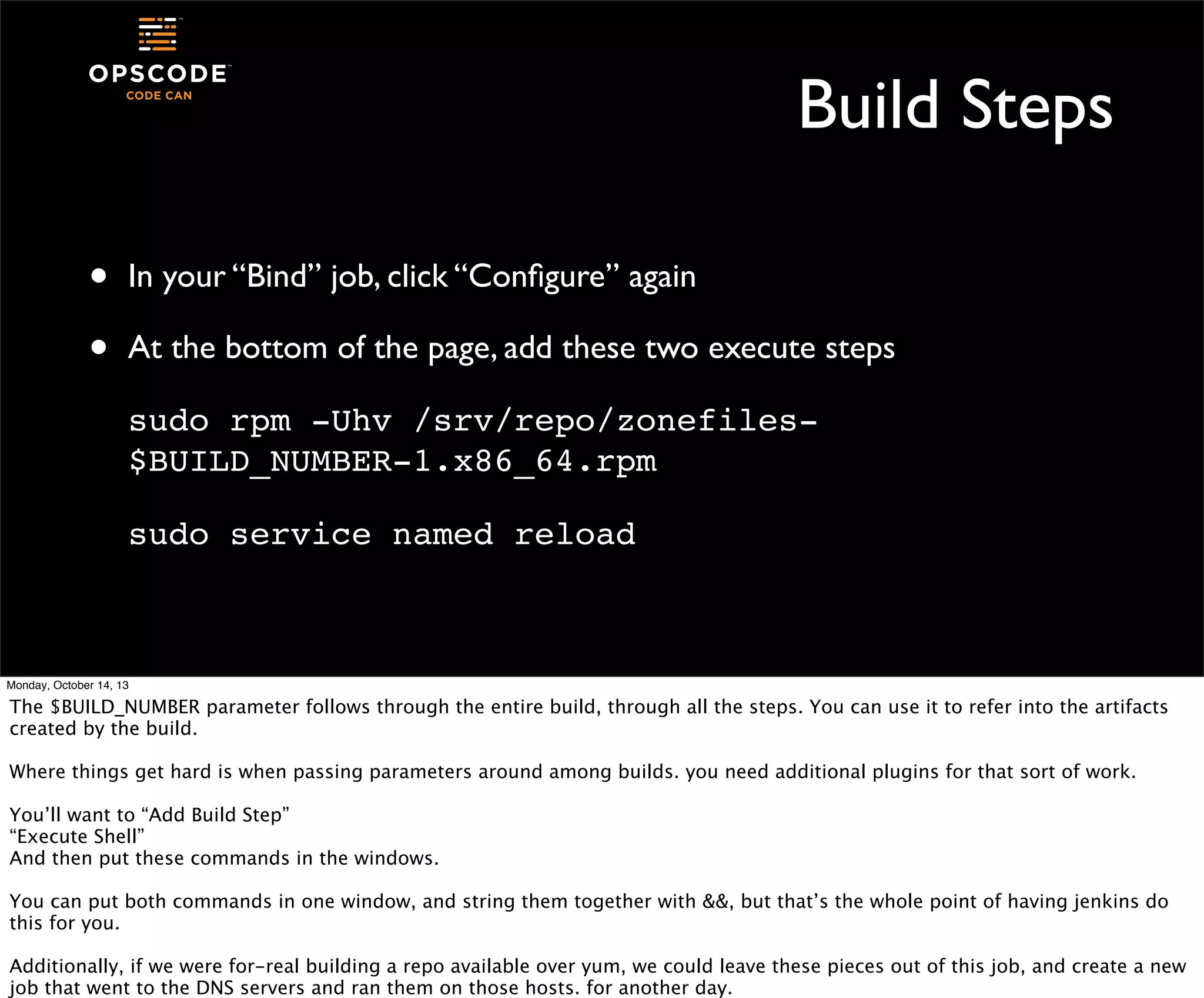 Build Steps
•
•

In your “Bind” job, click “Conﬁgure” again
At the bottom of the page, add these two execute steps
sudo rpm -Uhv /srv/repo/zonefiles$BUILD_NUMBER-1.x86_64.rpm
sudo service named reload

Monday, October 14, 13

The $BUILD_NUMBER parameter follows through the entire build, through all the steps. You can use it to refer into the artifacts
created by the build.
Where things get hard is when passing parameters around among builds. you need additional plugins for that sort of work.
You’ll want to “Add Build Step”
“Execute Shell”
And then put these commands in the windows.
You can put both commands in one window, and string them together with &&, but that’s the whole point of having jenkins do
this for you.
Additionally, if we were for-real building a repo available over yum, we could leave these pieces out of this job, and create a new
job that went to the DNS servers and ran them on those hosts. for another day.

 