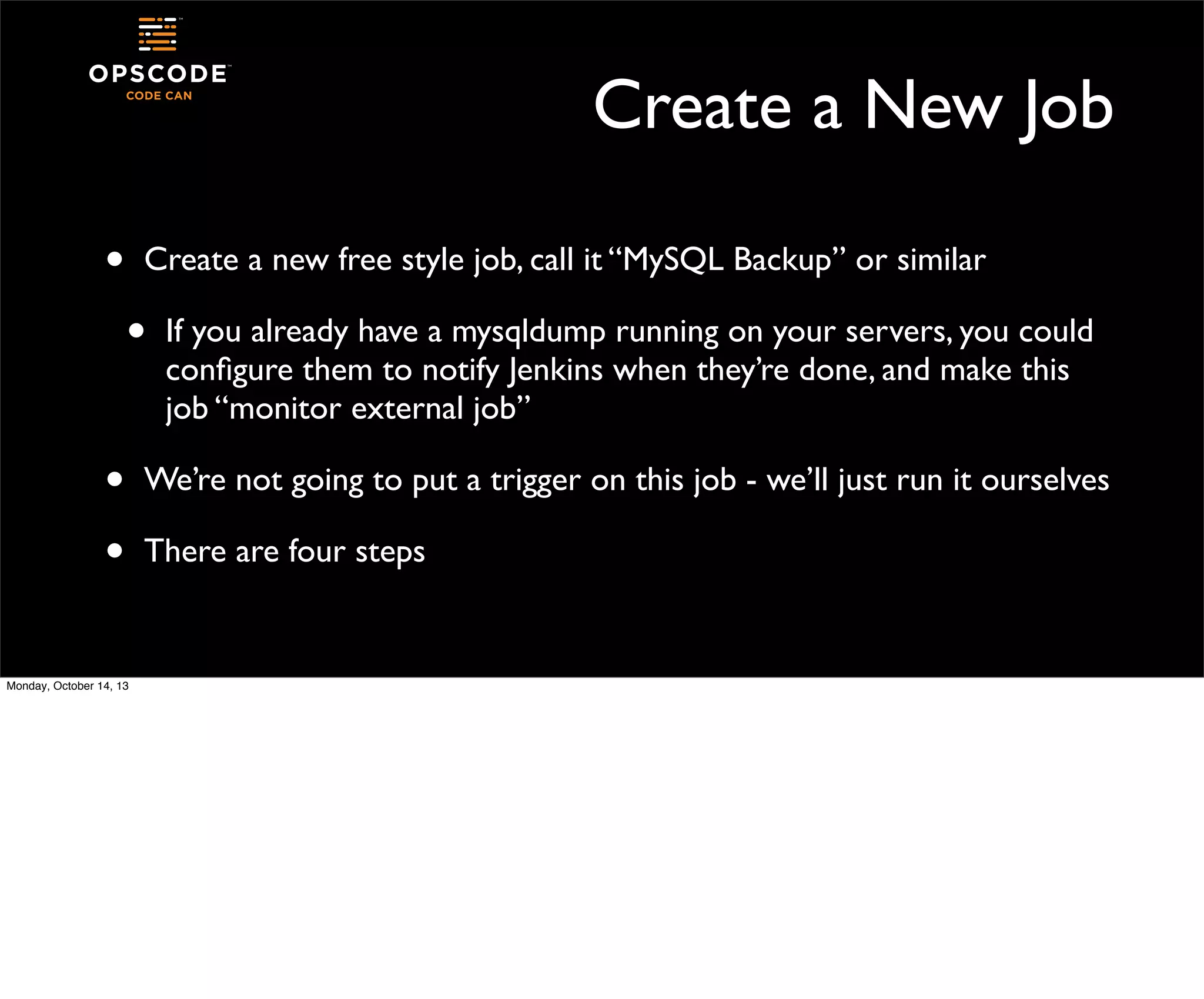 Create a New Job
•

Create a new free style job, call it “MySQL Backup” or similar

•
•
•
Monday, October 14, 13

If you already have a mysqldump running on your servers, you could
conﬁgure them to notify Jenkins when they’re done, and make this
job “monitor external job”

We’re not going to put a trigger on this job - we’ll just run it ourselves
There are four steps

 