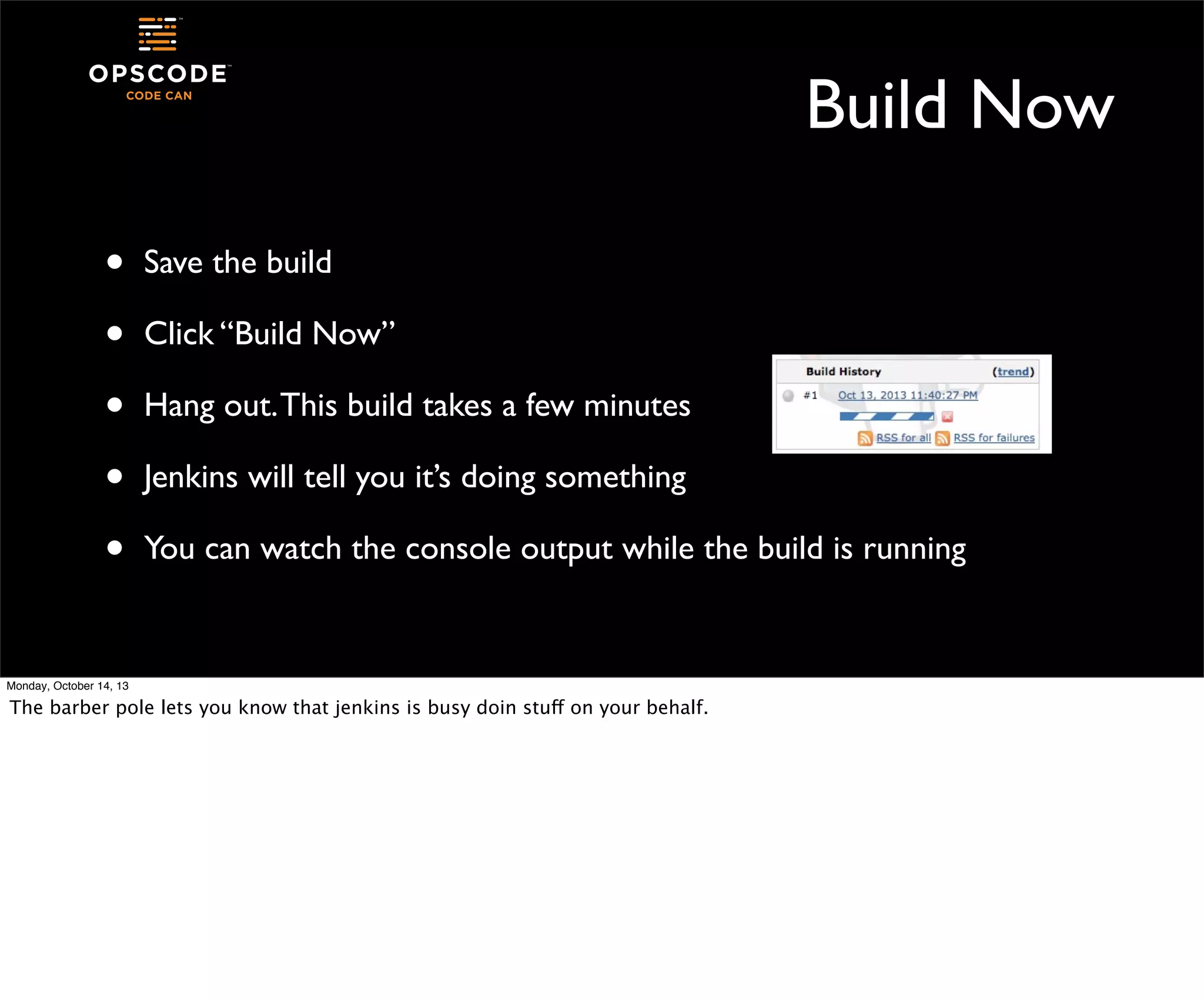 Build Now
•
•
•
•
•

Save the build
Click “Build Now”
Hang out. This build takes a few minutes
Jenkins will tell you it’s doing something
You can watch the console output while the build is running

Monday, October 14, 13

The barber pole lets you know that jenkins is busy doin stuff on your behalf.

 