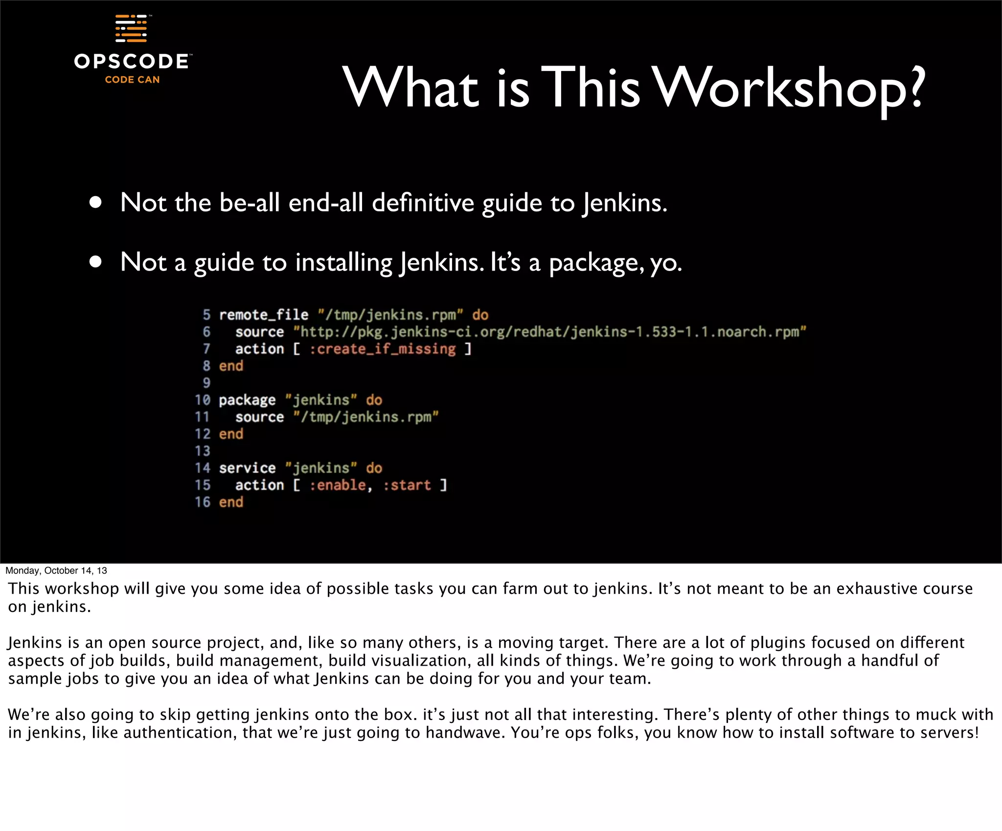 What is This Workshop?
•
•

Not the be-all end-all deﬁnitive guide to Jenkins.
Not a guide to installing Jenkins. It’s a package, yo.

Monday, October 14, 13

This workshop will give you some idea of possible tasks you can farm out to jenkins. It’s not meant to be an exhaustive course
on jenkins.
Jenkins is an open source project, and, like so many others, is a moving target. There are a lot of plugins focused on different
aspects of job builds, build management, build visualization, all kinds of things. We’re going to work through a handful of
sample jobs to give you an idea of what Jenkins can be doing for you and your team.
We’re also going to skip getting jenkins onto the box. it’s just not all that interesting. There’s plenty of other things to muck with
in jenkins, like authentication, that we’re just going to handwave. You’re ops folks, you know how to install software to servers!

 