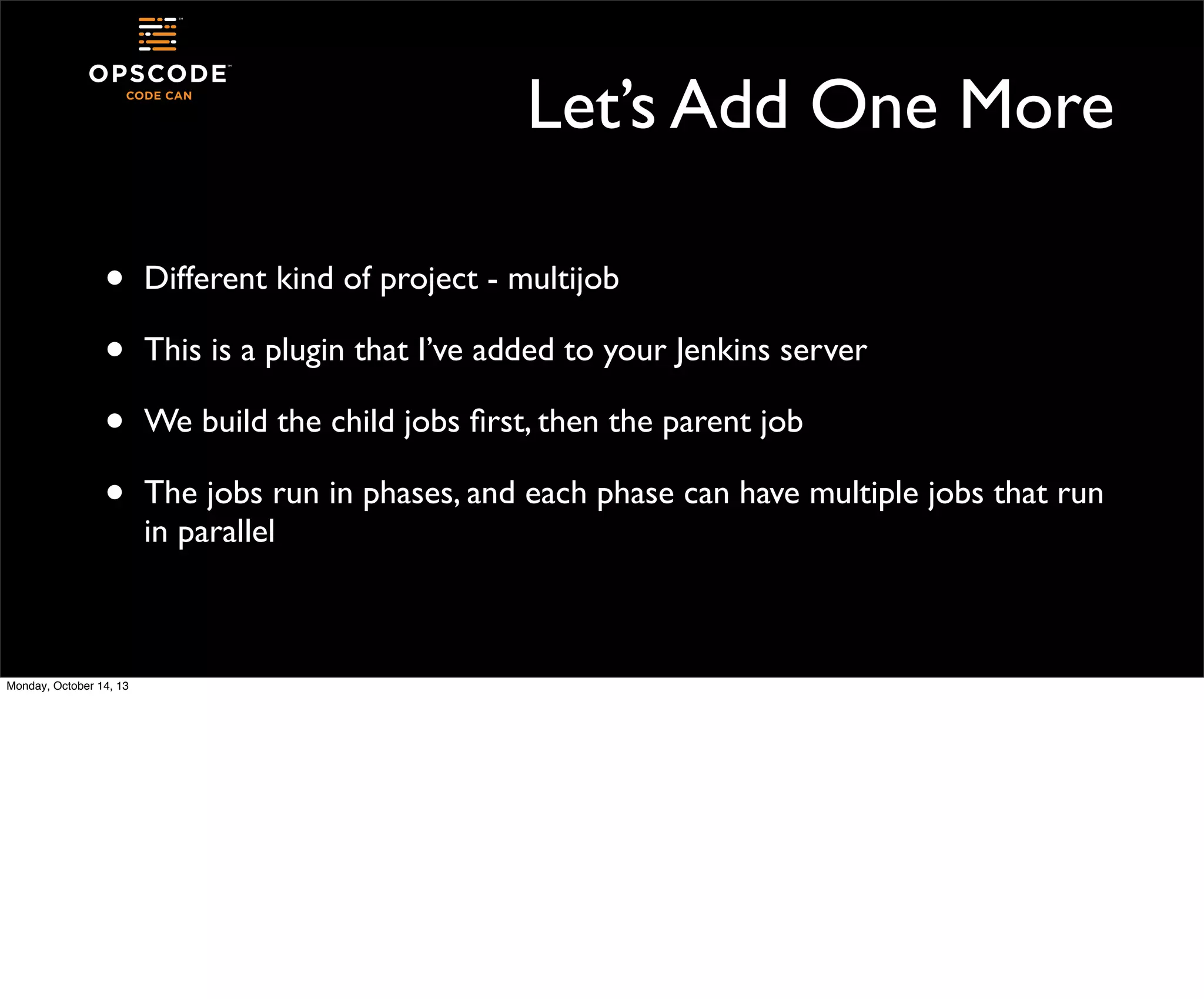 Let’s Add One More
•
•
•
•

Monday, October 14, 13

Different kind of project - multijob
This is a plugin that I’ve added to your Jenkins server
We build the child jobs ﬁrst, then the parent job
The jobs run in phases, and each phase can have multiple jobs that run
in parallel

 