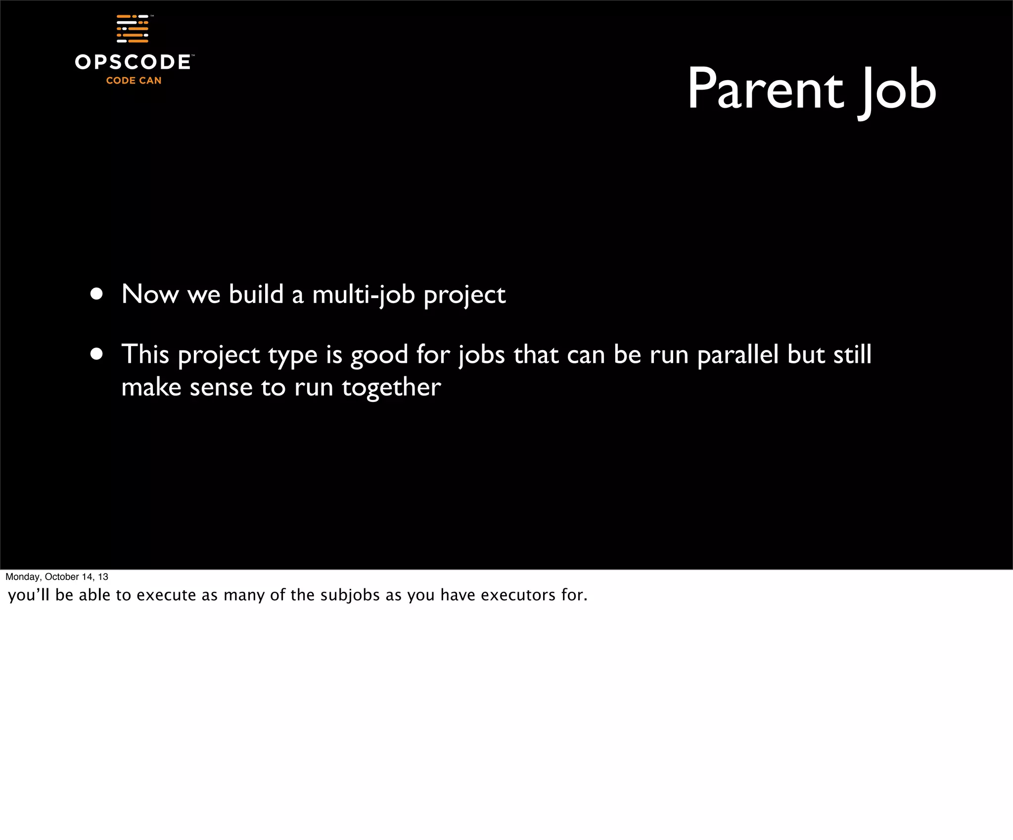 Parent Job
•
•

Now we build a multi-job project
This project type is good for jobs that can be run parallel but still
make sense to run together

Monday, October 14, 13

you’ll be able to execute as many of the subjobs as you have executors for.

 