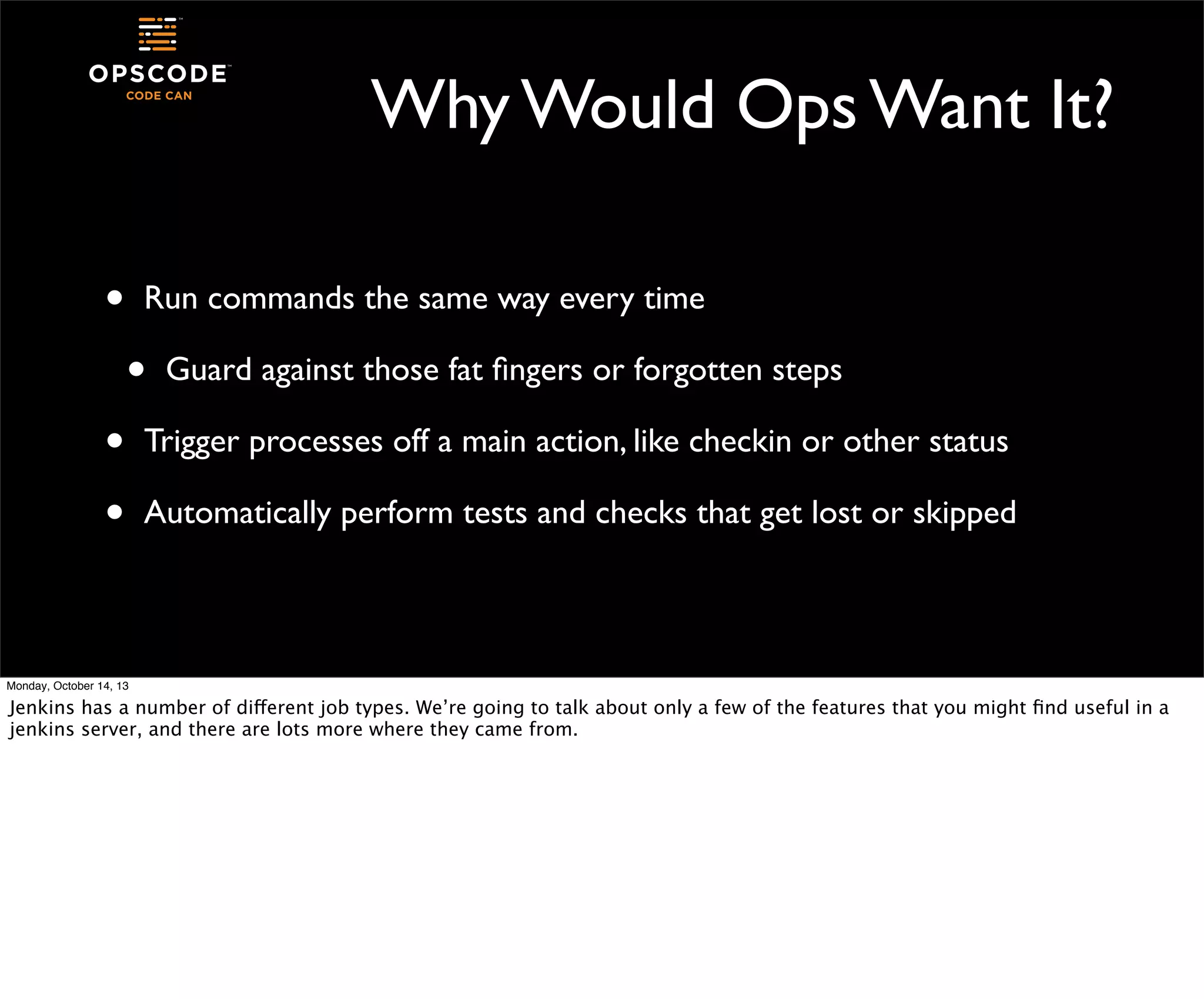 Why Would Ops Want It?
•

Run commands the same way every time

•
•
•

Guard against those fat ﬁngers or forgotten steps

Trigger processes off a main action, like checkin or other status
Automatically perform tests and checks that get lost or skipped

Monday, October 14, 13

Jenkins has a number of different job types. We’re going to talk about only a few of the features that you might ﬁnd useful in a
jenkins server, and there are lots more where they came from.

 
