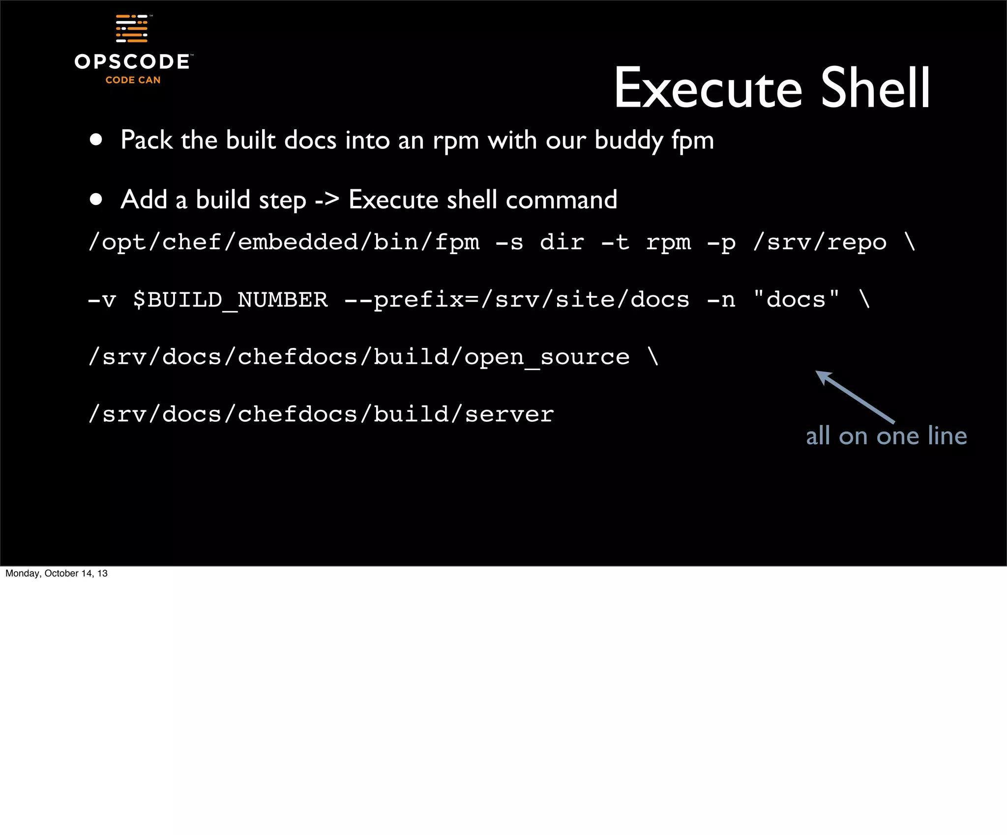 •
•

Execute Shell
Pack the built docs into an rpm with our buddy fpm
Add a build step -> Execute shell command

/opt/chef/embedded/bin/fpm -s dir -t rpm -p /srv/repo 
-v $BUILD_NUMBER --prefix=/srv/site/docs -n "docs" 
/srv/docs/chefdocs/build/open_source 
/srv/docs/chefdocs/build/server

Monday, October 14, 13

all on one line

 