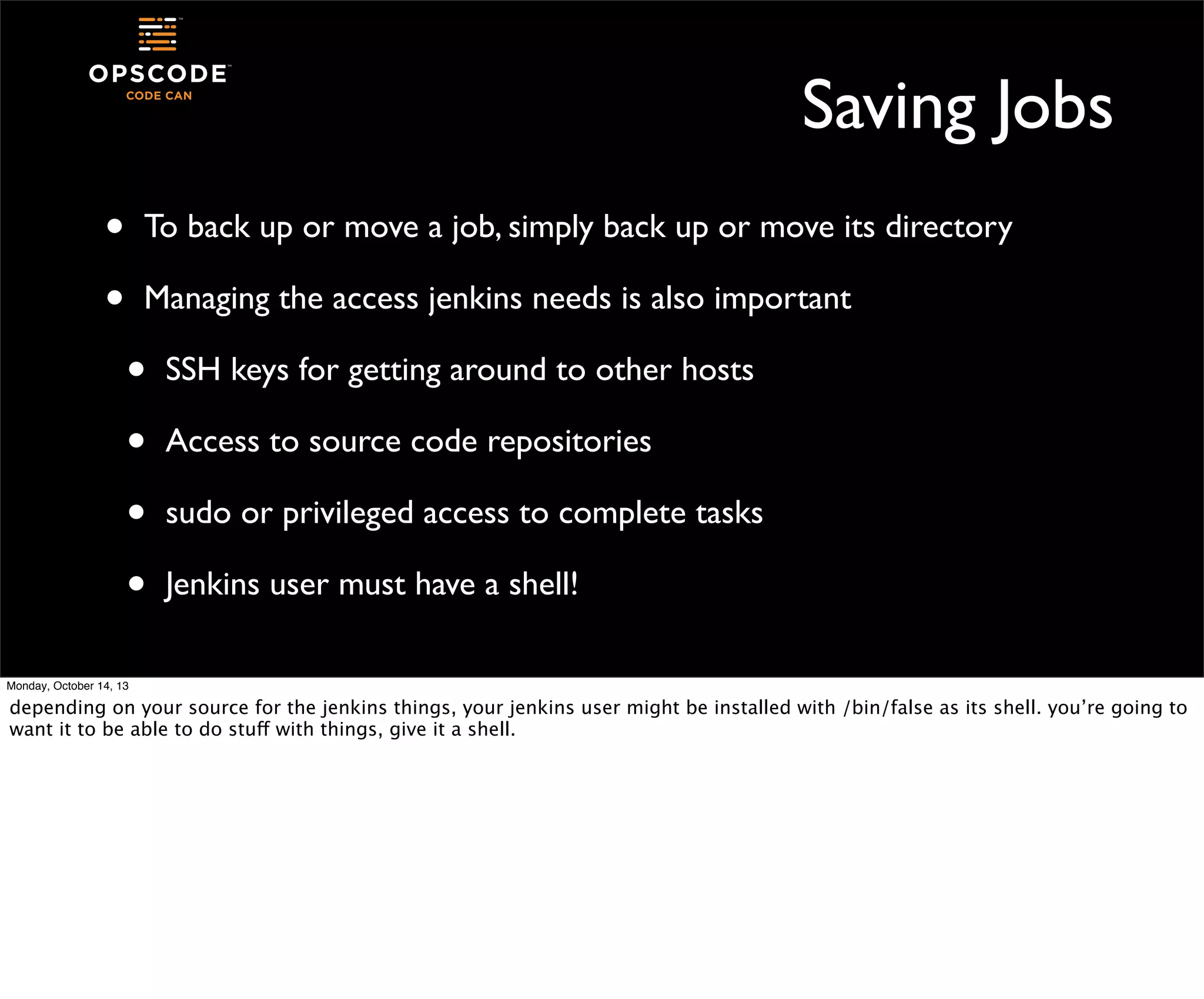 Saving Jobs
•
•

To back up or move a job, simply back up or move its directory
Managing the access jenkins needs is also important

•
•
•
•

SSH keys for getting around to other hosts
Access to source code repositories
sudo or privileged access to complete tasks
Jenkins user must have a shell!

Monday, October 14, 13

depending on your source for the jenkins things, your jenkins user might be installed with /bin/false as its shell. you’re going to
want it to be able to do stuff with things, give it a shell.

 