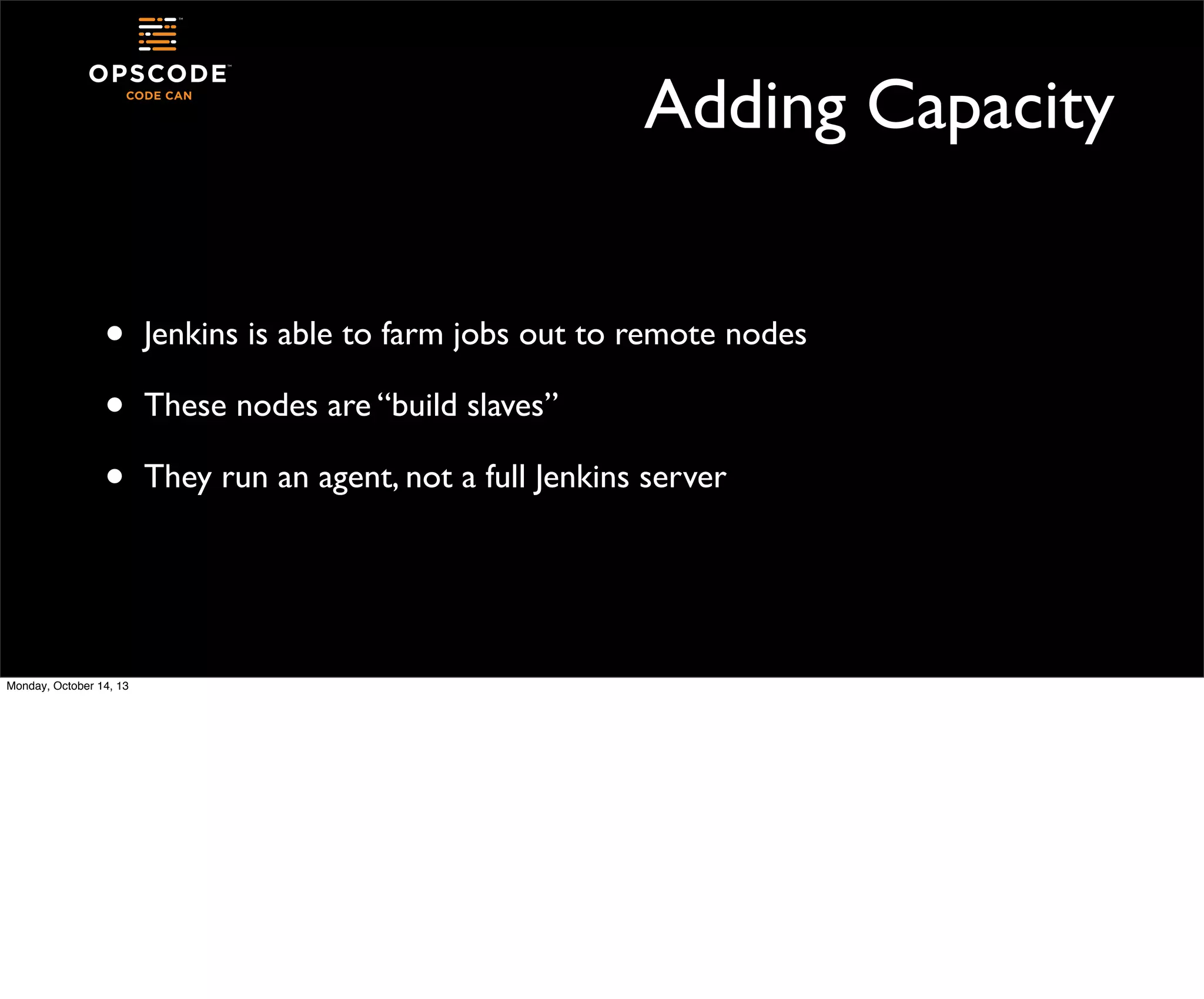 Adding Capacity
•
•
•

Monday, October 14, 13

Jenkins is able to farm jobs out to remote nodes
These nodes are “build slaves”
They run an agent, not a full Jenkins server

 