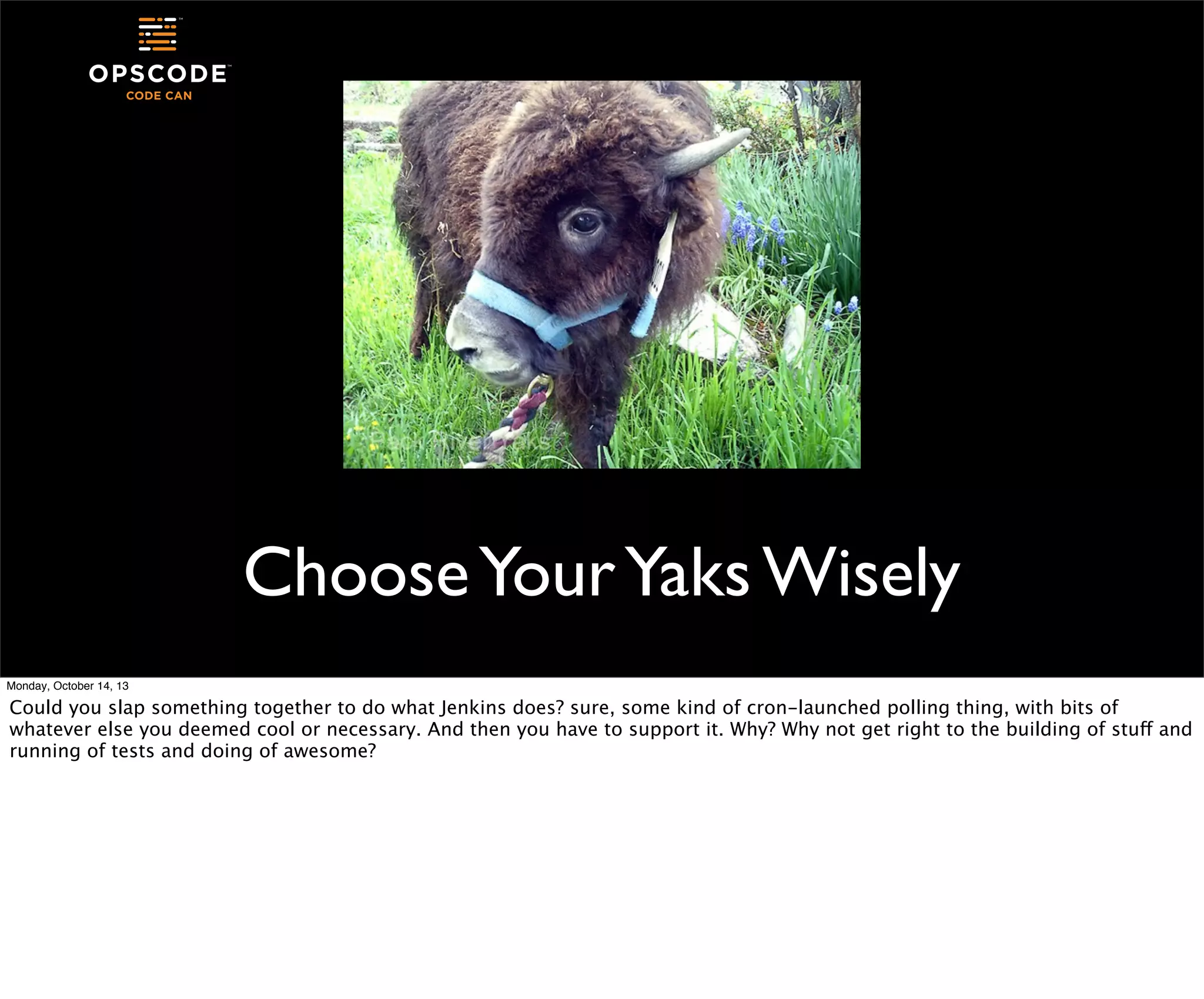 Choose Your Yaks Wisely
Monday, October 14, 13

Could you slap something together to do what Jenkins does? sure, some kind of cron-launched polling thing, with bits of
whatever else you deemed cool or necessary. And then you have to support it. Why? Why not get right to the building of stuff and
running of tests and doing of awesome?

 
