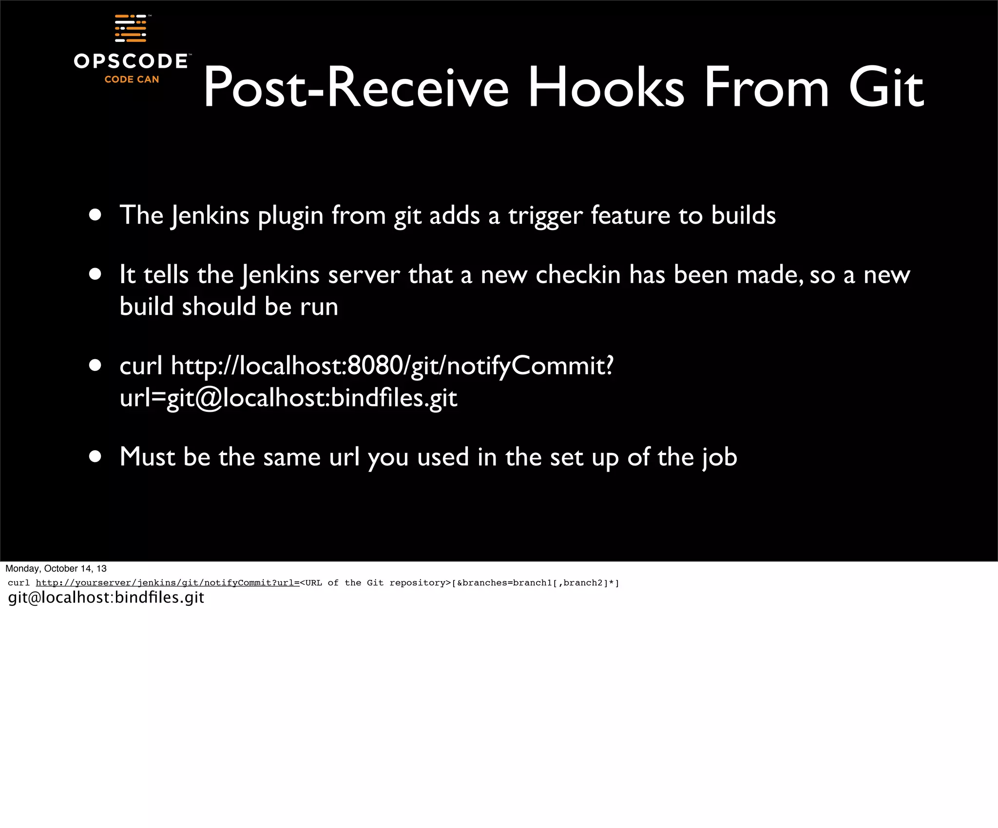 Post-Receive Hooks From Git
•
•

The Jenkins plugin from git adds a trigger feature to builds

•

curl http://localhost:8080/git/notifyCommit?
url=git@localhost:bindﬁles.git

•

Must be the same url you used in the set up of the job

It tells the Jenkins server that a new checkin has been made, so a new
build should be run

Monday, October 14, 13
curl http://yourserver/jenkins/git/notifyCommit?url=<URL of the Git repository>[&branches=branch1[,branch2]*]

git@localhost:bindﬁles.git

 
