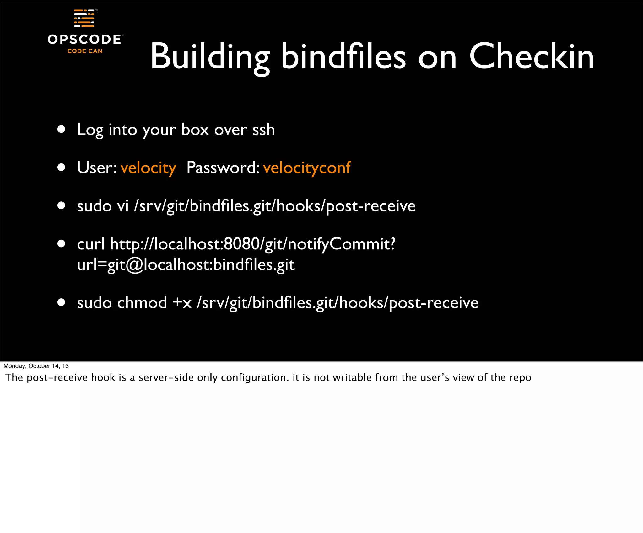 Building bindﬁles on Checkin
•
•
•
•

Log into your box over ssh

•

sudo chmod +x /srv/git/bindﬁles.git/hooks/post-receive

User: velocity Password: velocityconf
sudo vi /srv/git/bindﬁles.git/hooks/post-receive
curl http://localhost:8080/git/notifyCommit?
url=git@localhost:bindﬁles.git

Monday, October 14, 13

The post-receive hook is a server-side only conﬁguration. it is not writable from the user’s view of the repo

 