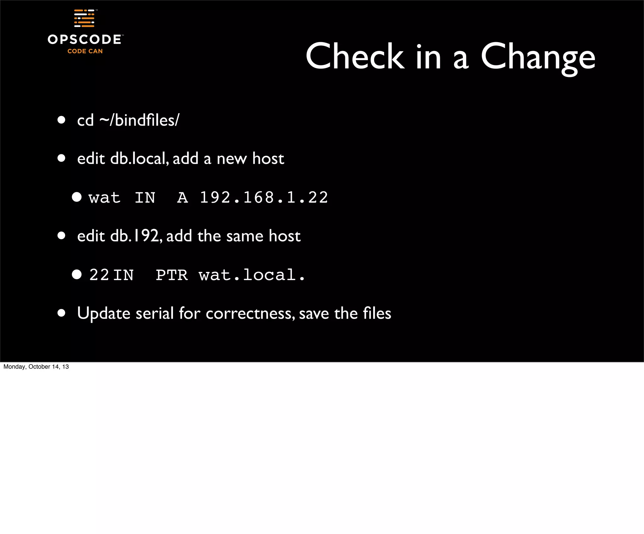 Check in a Change
•
•

cd ~/bindﬁles/
edit db.local, add a new host

• wat!IN!
•

A!192.168.1.22

edit db.192, add the same host
I
• 22! N!

•
Monday, October 14, 13

PTR!wat.local.

Update serial for correctness, save the ﬁles

 