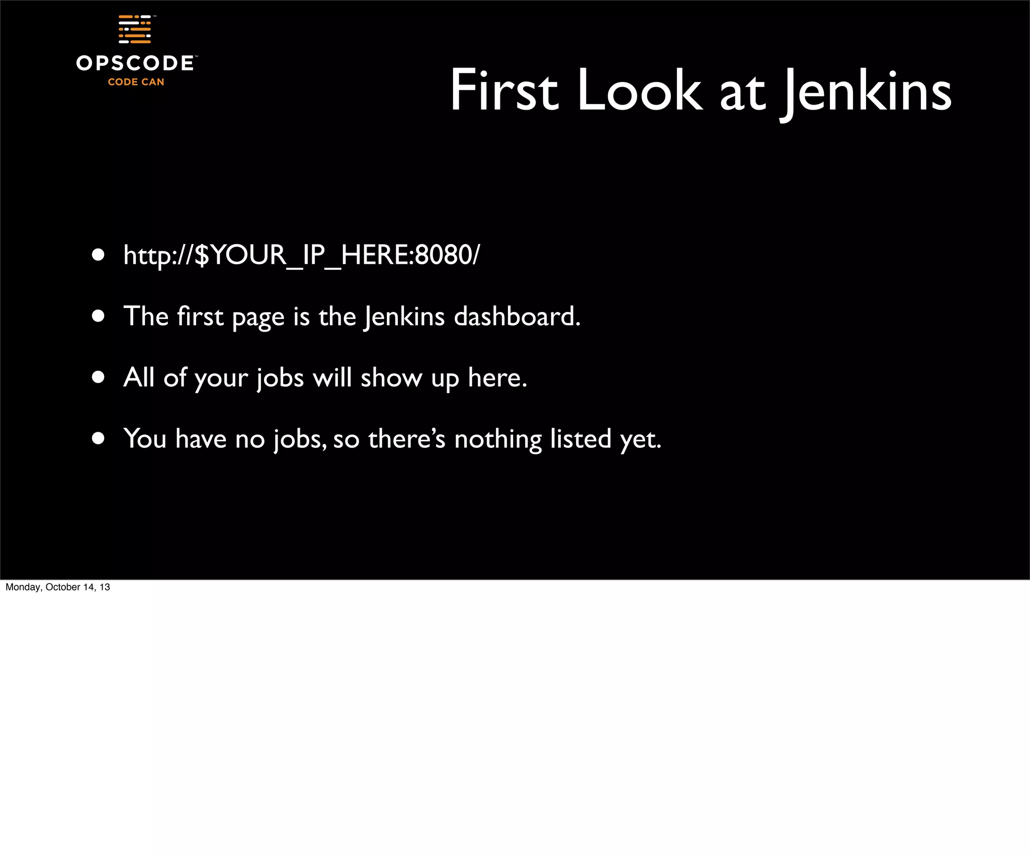 First Look at Jenkins
•
•
•
•
Monday, October 14, 13

http://$YOUR_IP_HERE:8080/
The ﬁrst page is the Jenkins dashboard.
All of your jobs will show up here.
You have no jobs, so there’s nothing listed yet.

 