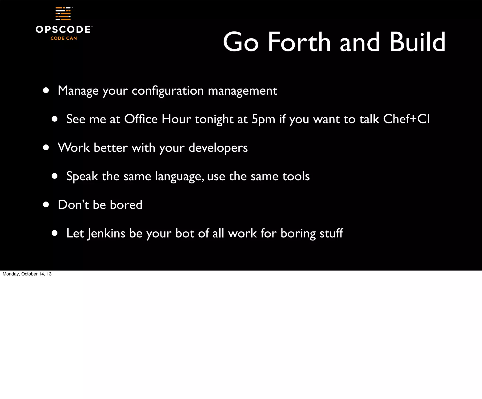 Go Forth and Build
•

Manage your conﬁguration management

•
•

See me at Ofﬁce Hour tonight at 5pm if you want to talk Chef+CI

Work better with your developers

•
•

Speak the same language, use the same tools

Don’t be bored

•
Monday, October 14, 13

Let Jenkins be your bot of all work for boring stuff

 