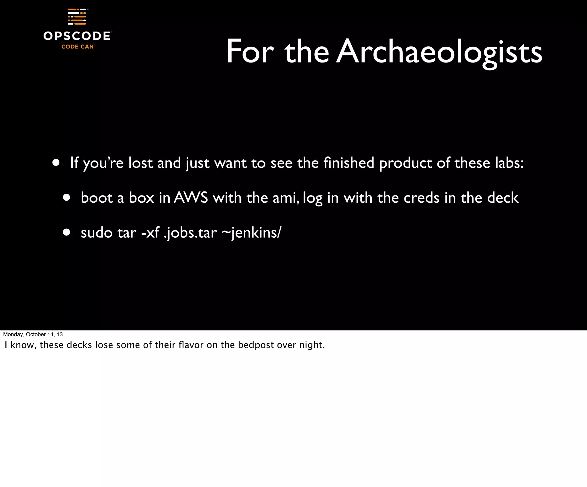 For the Archaeologists
•

If you’re lost and just want to see the ﬁnished product of these labs:

•
•

boot a box in AWS with the ami, log in with the creds in the deck
sudo tar -xf .jobs.tar ~jenkins/

Monday, October 14, 13

I know, these decks lose some of their ﬂavor on the bedpost over night.

 