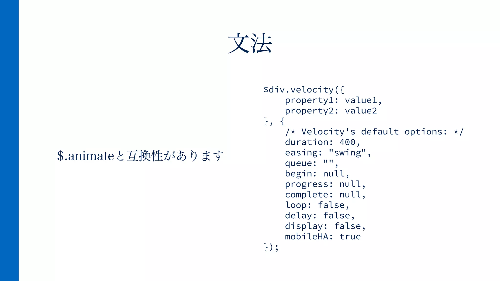 $.animateと互換性があります
文法
$div.velocity({
property1: value1,
property2: value2
}, {
/* Velocity's default options: */
duration: 400,
easing: "swing",
queue: "",
begin: null,
progress: null,
complete: null,
loop: false,
delay: false,
display: false,
mobileHA: true
});
 