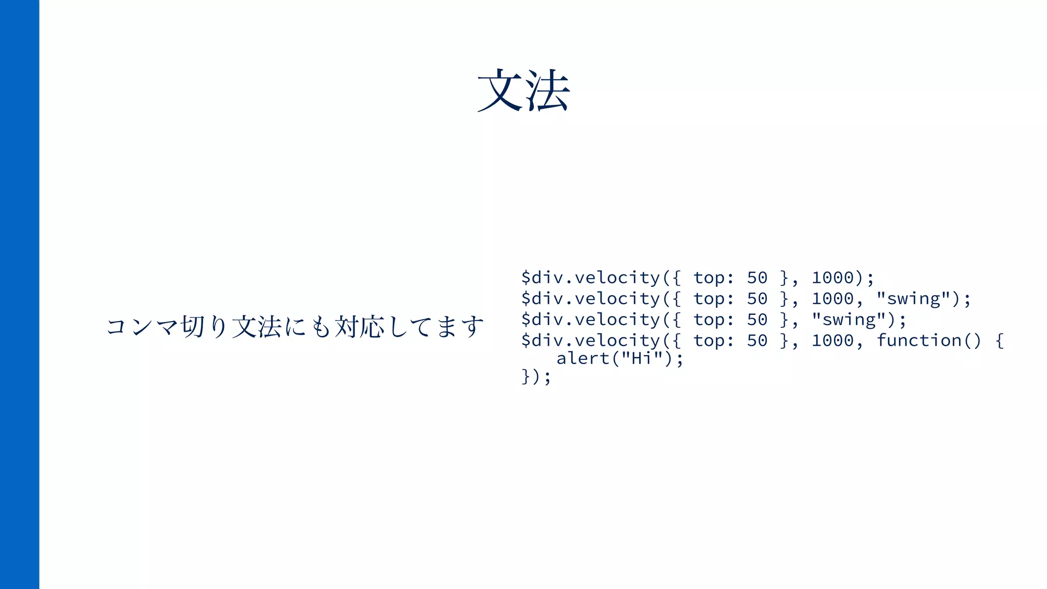 コンマ切り文法にも対応してます
文法
$div.velocity({ top: 50 }, 1000);
$div.velocity({ top: 50 }, 1000, "swing");
$div.velocity({ top: 50 }, "swing");
$div.velocity({ top: 50 }, 1000, function() { 
alert("Hi"); 
});
 