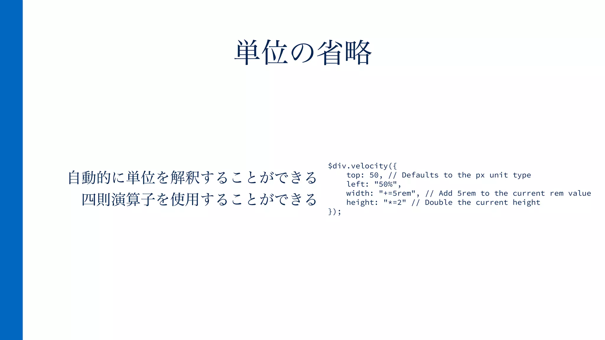 自動的に単位を解釈することができる
四則演算子を使用することができる
単位の省略
$div.velocity({
top: 50, // Defaults to the px unit type
left: "50%",
width: "+=5rem", // Add 5rem to the current rem value
height: "*=2" // Double the current height
});
 