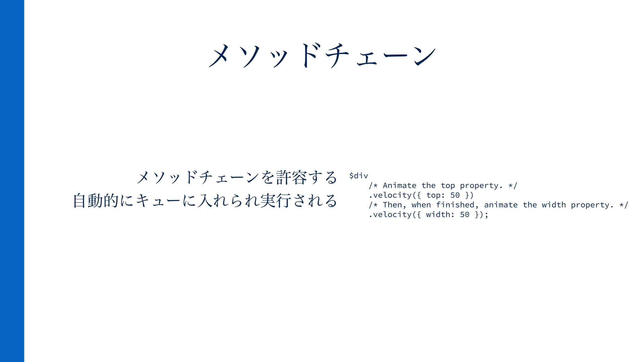 メソッドチェーンを許容する
自動的にキューに入れられ実行される
メソッドチェーン
$div
/* Animate the top property. */
.velocity({ top: 50 })
/* Then, when finished, animate the width property. */
.velocity({ width: 50 });
 