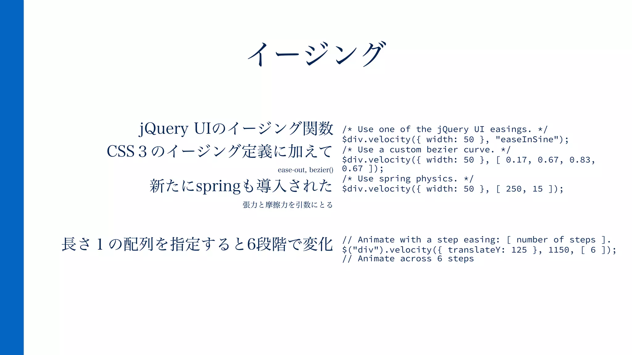 jQuery UIのイージング関数
CSS３のイージング定義に加えて
ease-out, bezier()
新たにspringも導入された
張力と摩擦力を引数にとる
!
長さ１の配列を指定すると6段階で変化
イージング
/* Use one of the jQuery UI easings. */
$div.velocity({ width: 50 }, "easeInSine");
/* Use a custom bezier curve. */
$div.velocity({ width: 50 }, [ 0.17, 0.67, 0.83,
0.67 ]);
/* Use spring physics. */
$div.velocity({ width: 50 }, [ 250, 15 ]);
!
!
!
!
// Animate with a step easing: [ number of steps ].
$("div").velocity({ translateY: 125 }, 1150, [ 6 ]);
// Animate across 6 steps
 