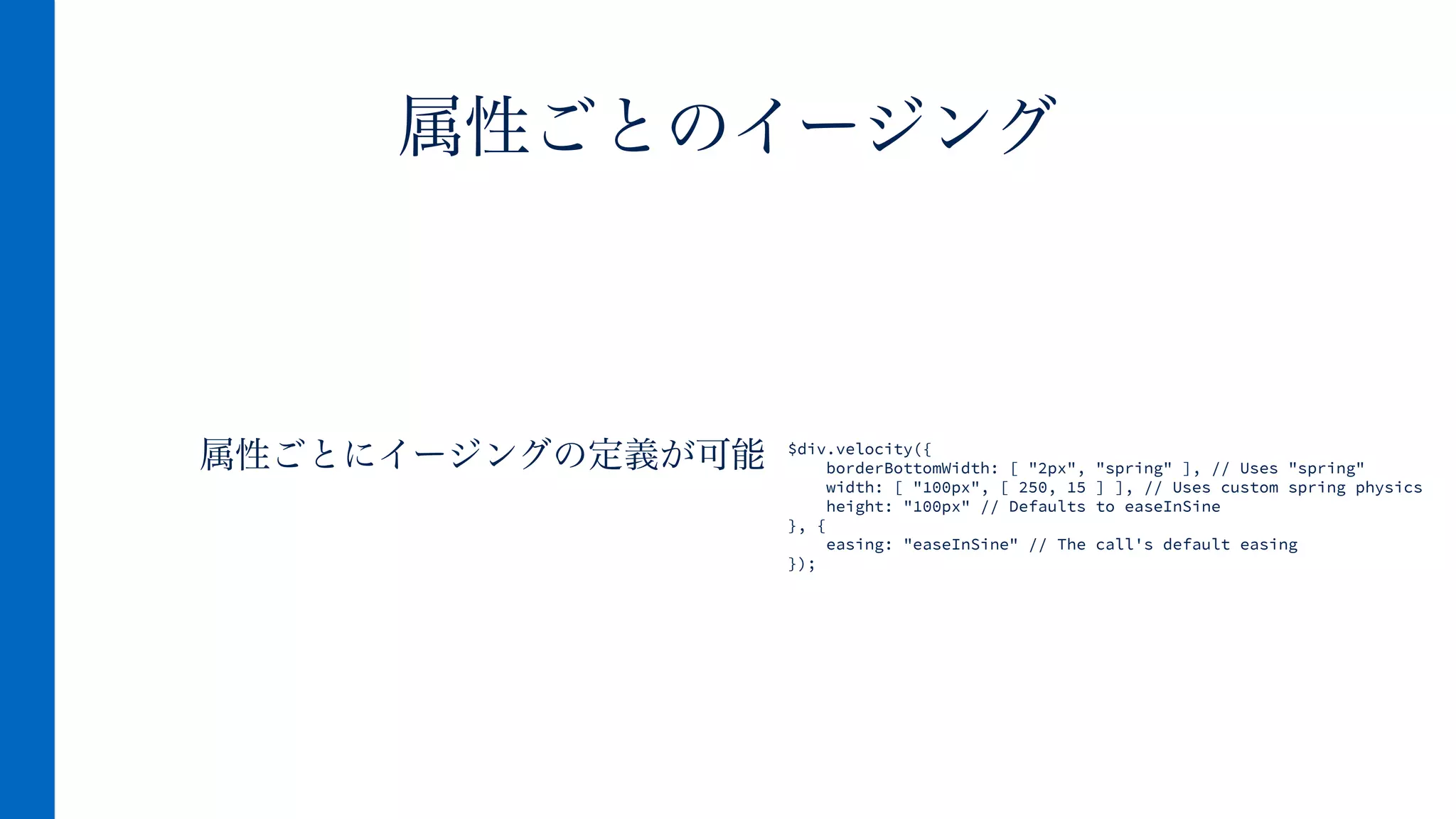 属性ごとにイージングの定義が可能
属性ごとのイージング
$div.velocity({
borderBottomWidth: [ "2px", "spring" ], // Uses "spring"
width: [ "100px", [ 250, 15 ] ], // Uses custom spring physics
height: "100px" // Defaults to easeInSine
}, {
easing: "easeInSine" // The call's default easing
});
 