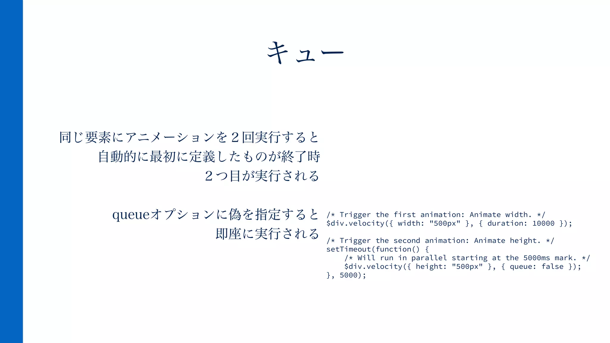 同じ要素にアニメーションを２回実行すると
自動的に最初に定義したものが終了時
２つ目が実行される
!
queueオプションに偽を指定すると
即座に実行される
キュー
/* Trigger the first animation: Animate width. */
$div.velocity({ width: "500px" }, { duration: 10000 });
!
/* Trigger the second animation: Animate height. */
setTimeout(function() {
/* Will run in parallel starting at the 5000ms mark. */
$div.velocity({ height: "500px" }, { queue: false });
}, 5000);
 