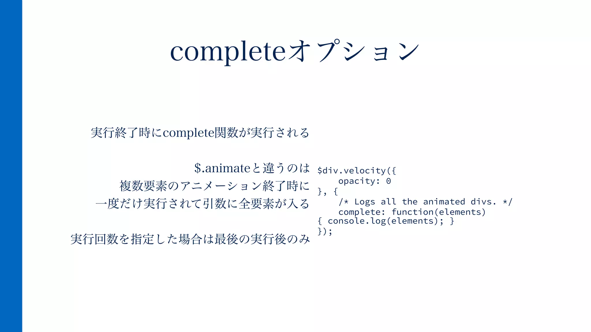 実行終了時にcomplete関数が実行される
!
$.animateと違うのは
複数要素のアニメーション終了時に
一度だけ実行されて引数に全要素が入る
!
実行回数を指定した場合は最後の実行後のみ
completeオプション
$div.velocity({
opacity: 0
}, {
/* Logs all the animated divs. */
complete: function(elements)
{ console.log(elements); }
});
 