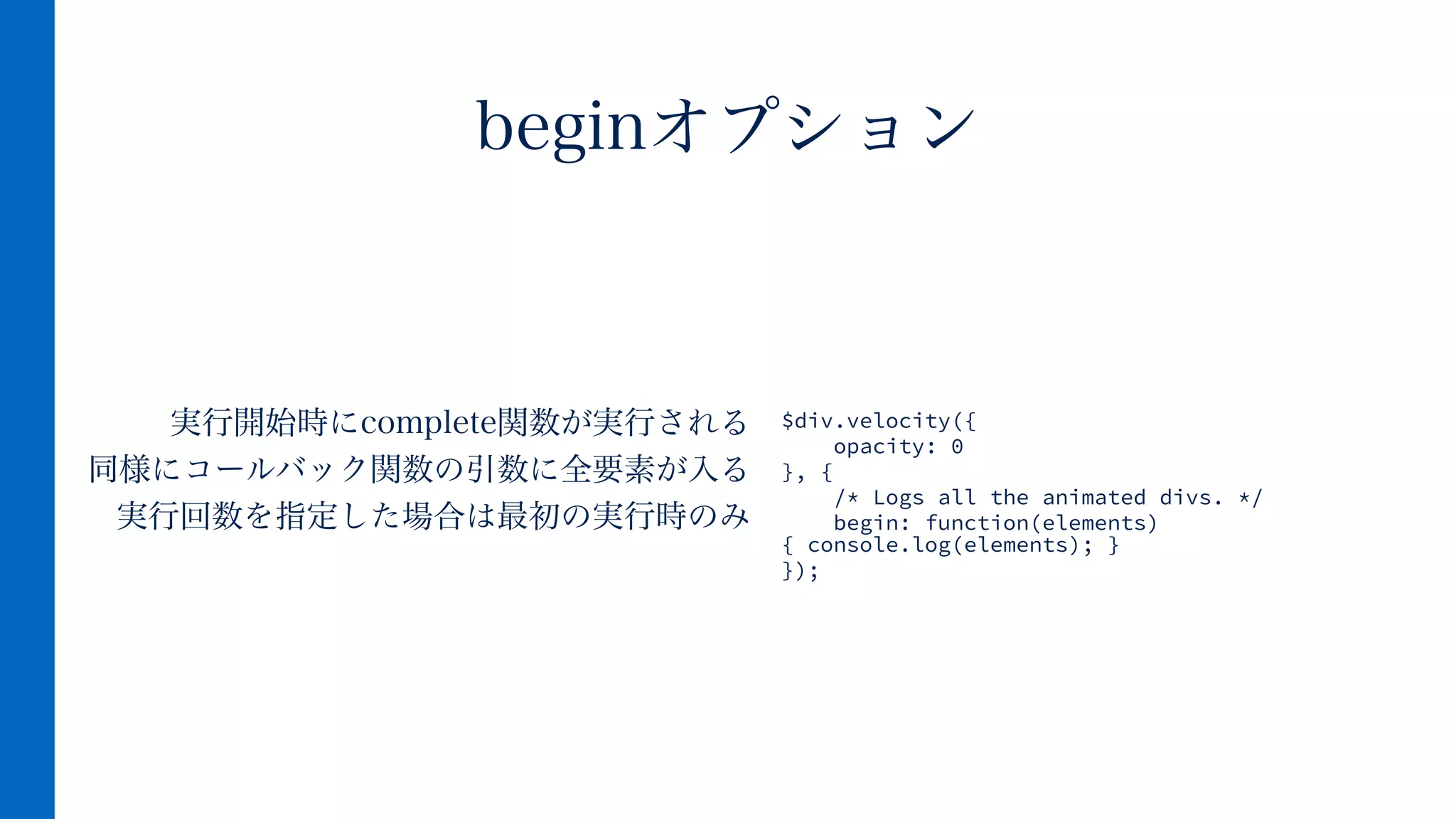 実行開始時にcomplete関数が実行される
同様にコールバック関数の引数に全要素が入る
実行回数を指定した場合は最初の実行時のみ
beginオプション
$div.velocity({
opacity: 0
}, {
/* Logs all the animated divs. */
begin: function(elements)
{ console.log(elements); }
});
 