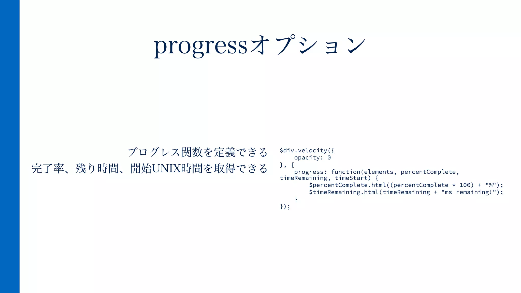 プログレス関数を定義できる
完了率、残り時間、開始UNIX時間を取得できる
progressオプション
$div.velocity({
opacity: 0
}, {
progress: function(elements, percentComplete,
timeRemaining, timeStart) {
$percentComplete.html((percentComplete * 100) + "%");
$timeRemaining.html(timeRemaining + "ms remaining!");
}
});
 