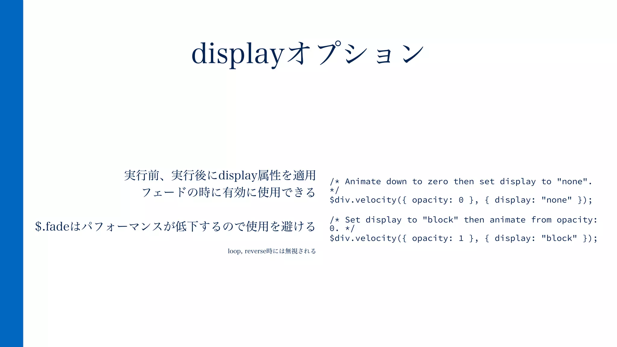 実行前、実行後にdisplay属性を適用
フェードの時に有効に使用できる
!
$.fadeはパフォーマンスが低下するので使用を避ける
!
loop, reverse時には無視される
displayオプション
/* Animate down to zero then set display to "none".
*/
$div.velocity({ opacity: 0 }, { display: "none" });
!
/* Set display to "block" then animate from opacity:
0. */
$div.velocity({ opacity: 1 }, { display: "block" });
 