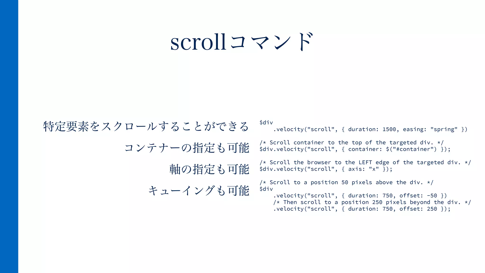 特定要素をスクロールすることができる
コンテナーの指定も可能
軸の指定も可能
キューイングも可能
scrollコマンド
$div
.velocity("scroll", { duration: 1500, easing: "spring" })
!
/* Scroll container to the top of the targeted div. */
$div.velocity("scroll", { container: $("#container") });
!
/* Scroll the browser to the LEFT edge of the targeted div. */
$div.velocity("scroll", { axis: "x" });
!
/* Scroll to a position 50 pixels above the div. */
$div
.velocity("scroll", { duration: 750, offset: -50 })
/* Then scroll to a position 250 pixels beyond the div. */
.velocity("scroll", { duration: 750, offset: 250 });
 