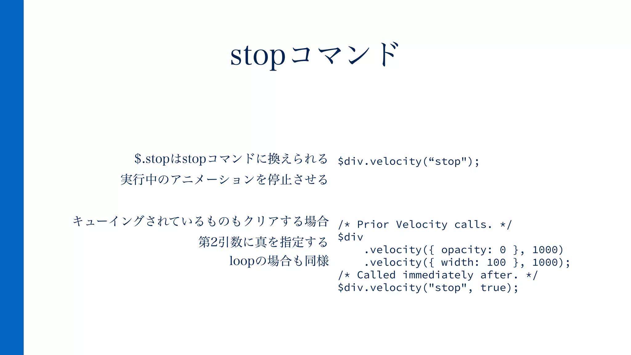 $.stopはstopコマンドに換えられる
実行中のアニメーションを停止させる
!
キューイングされているものもクリアする場合
第2引数に真を指定する 
loopの場合も同様
stopコマンド
$div.velocity(“stop");
!
!
!
!
/* Prior Velocity calls. */
$div
.velocity({ opacity: 0 }, 1000)
.velocity({ width: 100 }, 1000);
/* Called immediately after. */
$div.velocity("stop", true);
 