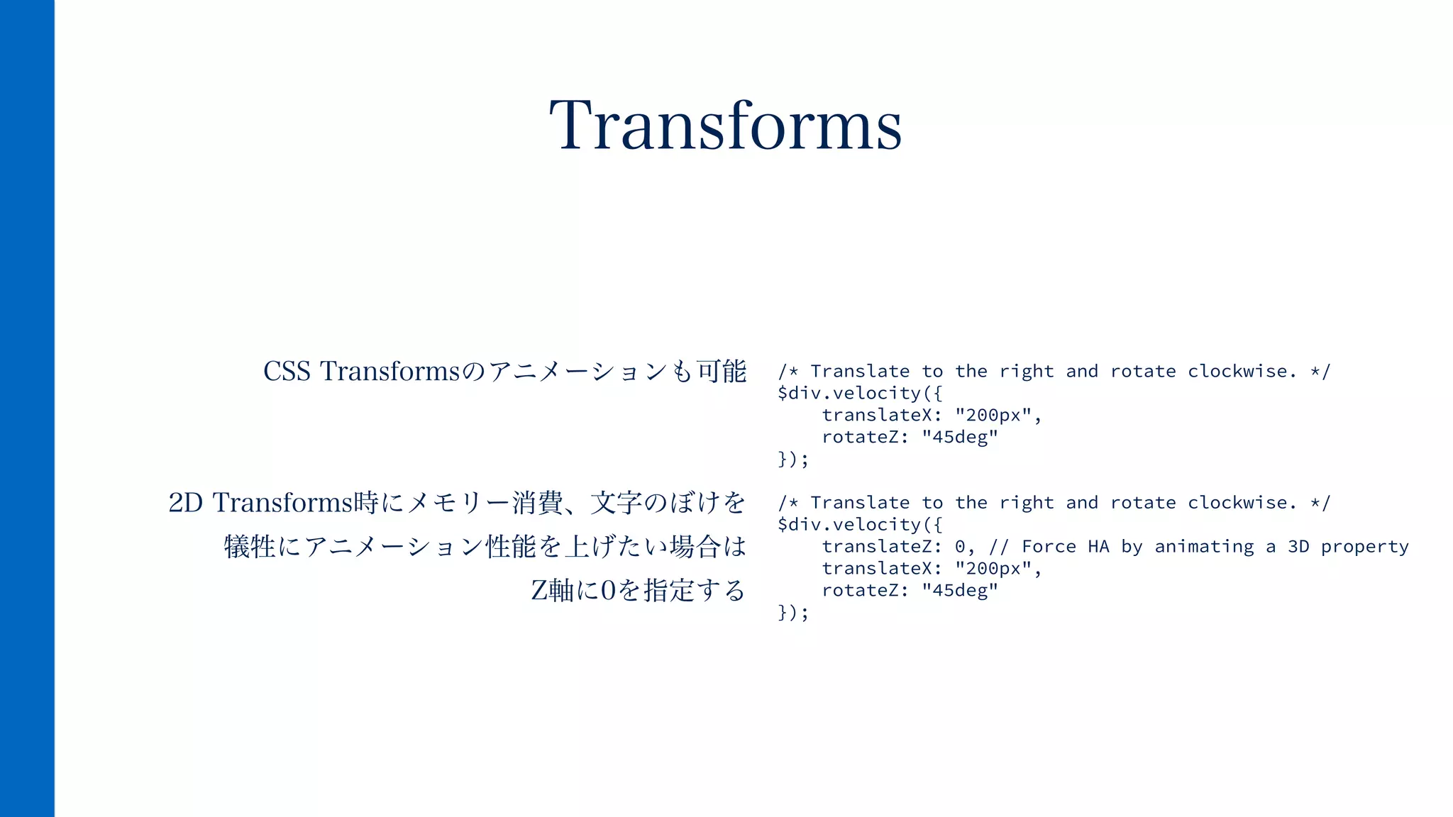 CSS Transformsのアニメーションも可能
!
!
2D Transforms時にメモリー消費、文字のぼけを
犠牲にアニメーション性能を上げたい場合は
Z軸に0を指定する
Transforms
/* Translate to the right and rotate clockwise. */
$div.velocity({
translateX: "200px",
rotateZ: "45deg"
});
!
/* Translate to the right and rotate clockwise. */
$div.velocity({
translateZ: 0, // Force HA by animating a 3D property
translateX: "200px",
rotateZ: "45deg"
});
 