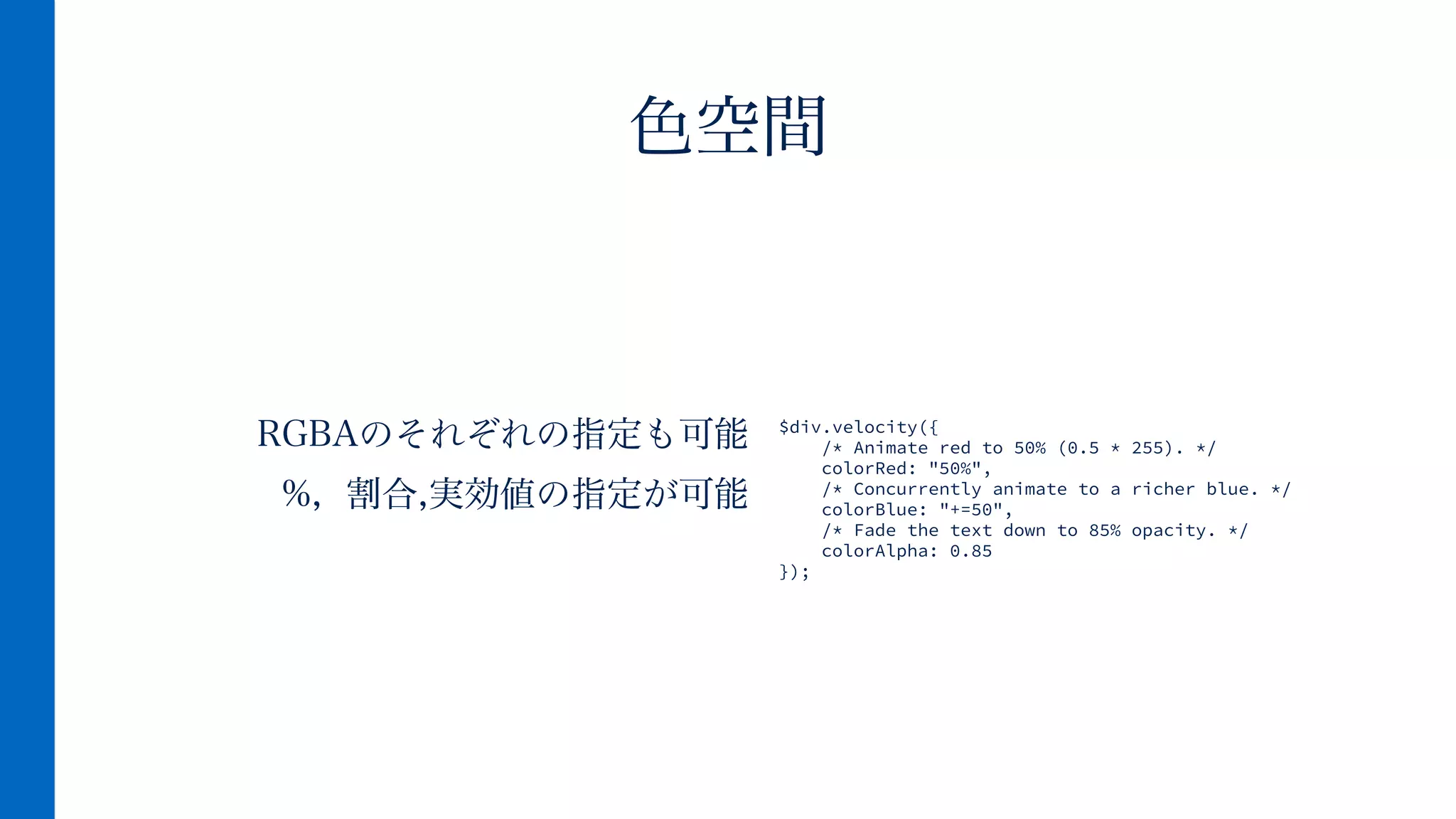 RGBAのそれぞれの指定も可能
%, 割合,実効値の指定が可能
色空間
$div.velocity({
/* Animate red to 50% (0.5 * 255). */
colorRed: "50%",
/* Concurrently animate to a richer blue. */
colorBlue: "+=50",
/* Fade the text down to 85% opacity. */
colorAlpha: 0.85
});
 