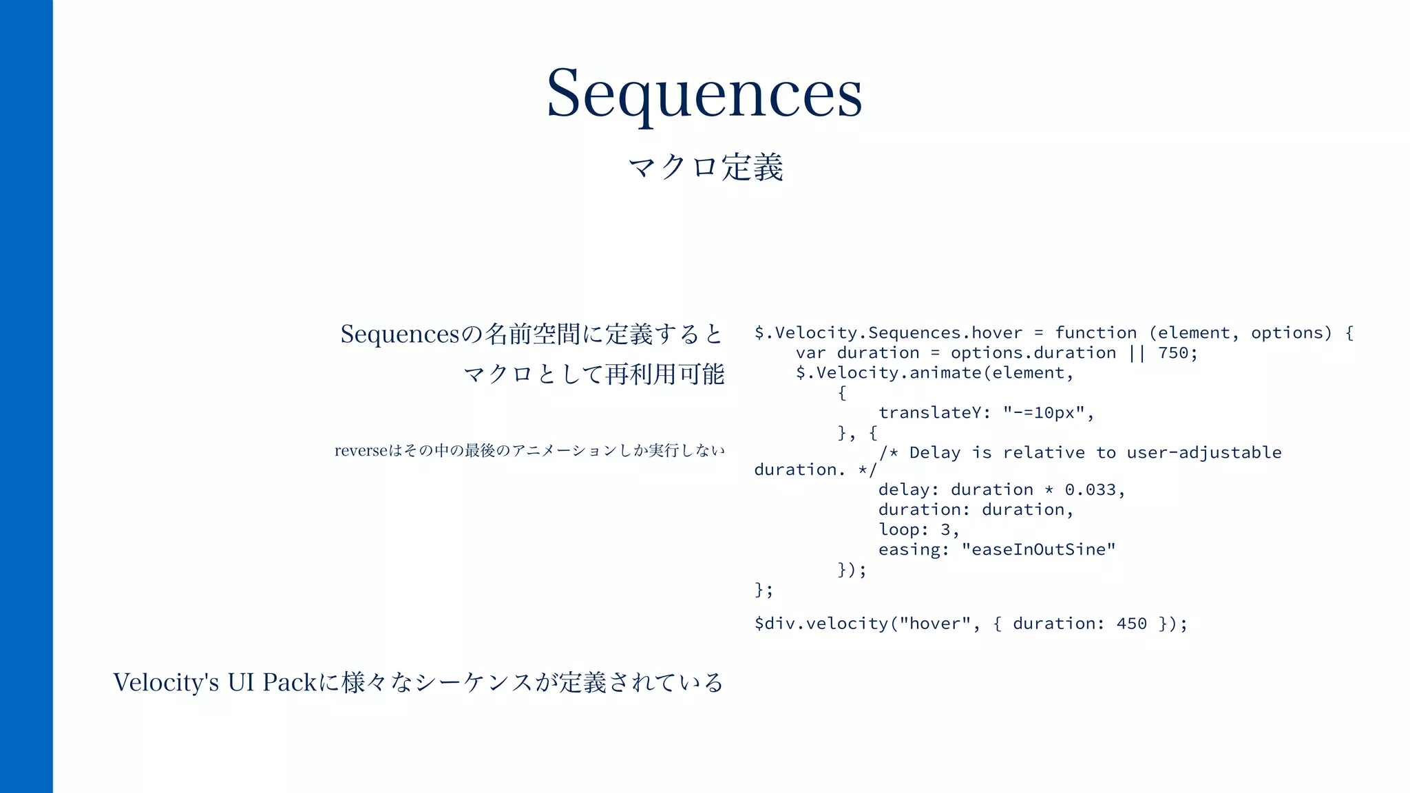 Sequencesの名前空間に定義すると
マクロとして再利用可能
!
reverseはその中の最後のアニメーションしか実行しない
!
!
!
!
!
Velocity's UI Packに様々なシーケンスが定義されている
Sequences
マクロ定義
$.Velocity.Sequences.hover = function (element, options) {
var duration = options.duration || 750;
$.Velocity.animate(element,
{
translateY: "-=10px",
}, {
/* Delay is relative to user-adjustable
duration. */
delay: duration * 0.033,
duration: duration,
loop: 3,
easing: "easeInOutSine"
});
}; 
 
$div.velocity("hover", { duration: 450 });
 