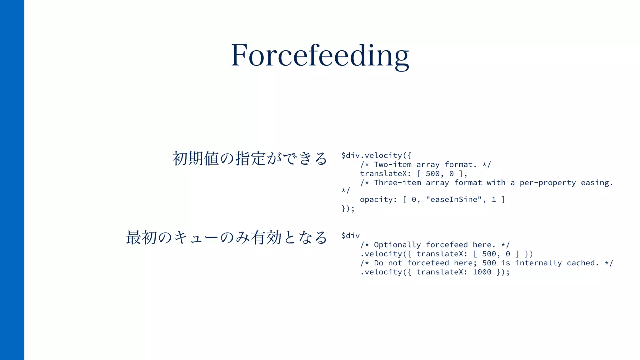  初期値の指定ができる
!
!
最初のキューのみ有効となる
!
Forcefeeding
$div.velocity({
/* Two-item array format. */
translateX: [ 500, 0 ],
/* Three-item array format with a per-property easing.
*/
opacity: [ 0, "easeInSine", 1 ]
});
!
!
$div
/* Optionally forcefeed here. */
.velocity({ translateX: [ 500, 0 ] })
/* Do not forcefeed here; 500 is internally cached. */
.velocity({ translateX: 1000 });
 