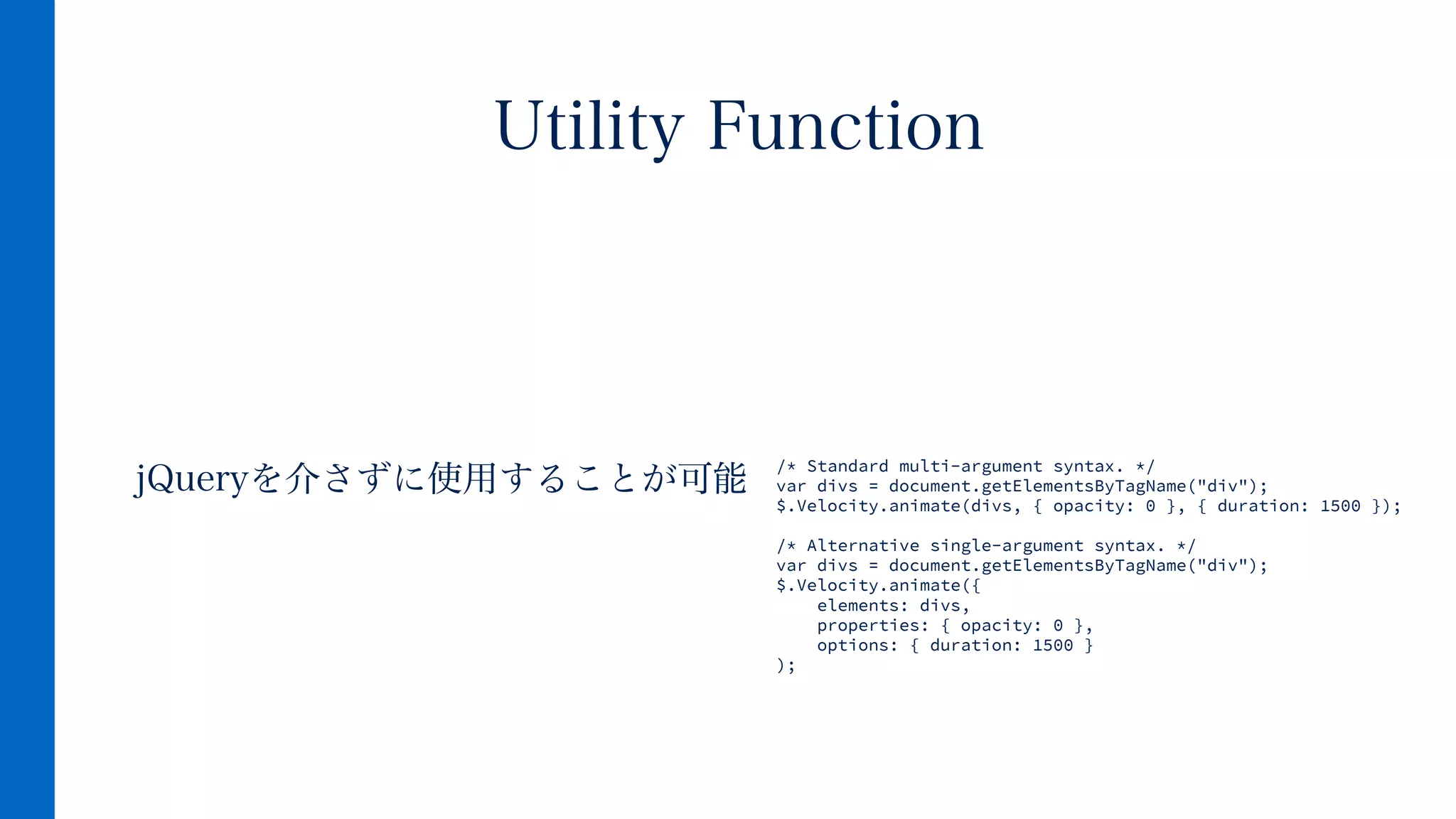 jQueryを介さずに使用することが可能
Utility Function
/* Standard multi-argument syntax. */
var divs = document.getElementsByTagName("div");
$.Velocity.animate(divs, { opacity: 0 }, { duration: 1500 });
!
/* Alternative single-argument syntax. */
var divs = document.getElementsByTagName("div");
$.Velocity.animate({
elements: divs,
properties: { opacity: 0 },
options: { duration: 1500 }
);
 